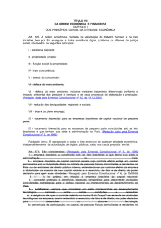 TÍTULO VII
DA ORDEM ECONÔMICA E FINANCEIRA
CAPÍTULO I
DOS PRINCÍPIOS GERAIS DA ATIVIDADE ECONÔMICA
Art. 170. A ordem econômica, fundada na valorização do trabalho humano e na livre
iniciativa, tem por fim assegurar a todos existência digna, conforme os ditames da justiça
social, observados os seguintes princípios:
I - soberania nacional;
II - propriedade privada;
III - função social da propriedade;
IV - livre concorrência;
V - defesa do consumidor;
VI - defesa do meio ambiente;
VI - defesa do meio ambiente, inclusive mediante tratamento diferenciado conforme o
impacto ambiental dos produtos e serviços e de seus processos de elaboração e prestação;
(Redação dada pela Emenda Constitucional nº 42, de 19.12.2003)
VII - redução das desigualdades regionais e sociais;
VIII - busca do pleno emprego;
IX - tratamento favorecido para as empresas brasileiras de capital nacional de pequeno
porte.
IX - tratamento favorecido para as empresas de pequeno porte constituídas sob as leis
brasileiras e que tenham sua sede e administração no País. (Redação dada pela Emenda
Constitucional nº 6, de 1995)
Parágrafo único. É assegurado a todos o livre exercício de qualquer atividade econômica,
independentemente de autorização de órgãos públicos, salvo nos casos previstos em lei.
Art. 171. São consideradas: (Revogado pela Emenda Constitucional nº 6, de 1995)
I - empresa brasileira a constituída sob as leis brasileiras e que tenha sua sede e
administração no País;
II - empresa brasileira de capital nacional aquela cujo controle efetivo esteja em caráter
permanente sob a titularidade direta ou indireta de pessoas físicas domiciliadas e residentes no
País ou de entidades de direito público interno, entendendo-se por controle efetivo da empresa
a titularidade da maioria de seu capital votante e o exercício, de fato e de direito, do poder
decisório para gerir suas atividades. Revogado pela Emenda Constitucional nº 6, de 15/08/95
§ 1º - A lei poderá, em relação à empresa brasileira de capital nacional:
I - conceder proteção e benefícios especiais temporários para desenvolver atividades
consideradas estratégicas para a defesa nacional ou imprescindíveis ao desenvolvimento do
País;
II - estabelecer, sempre que considerar um setor imprescindível ao desenvolvimento
tecnológico nacional, entre outras condições e requisitos:
a) a exigência de que o controle referido no inciso II do "caput" se estenda às atividades
tecnológicas da empresa, assim entendido o exercício, de fato e de direito, do poder decisório
para desenvolver ou absorver tecnologia;
b) percentuais de participação, no capital, de pessoas físicas domiciliadas e residentes no
 