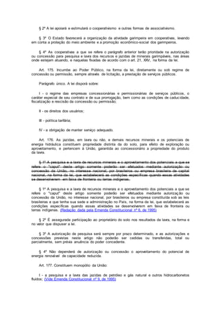 § 2º A lei apoiará e estimulará o cooperativismo e outras formas de associativismo.
§ 3º O Estado favorecerá a organização da atividade garimpeira em cooperativas, levando
em conta a proteção do meio ambiente e a promoção econômico-social dos garimpeiros.
§ 4º As cooperativas a que se refere o parágrafo anterior terão prioridade na autorização
ou concessão para pesquisa e lavra dos recursos e jazidas de minerais garimpáveis, nas áreas
onde estejam atuando, e naquelas fixadas de acordo com o art. 21, XXV, na forma da lei.
Art. 175. Incumbe ao Poder Público, na forma da lei, diretamente ou sob regime de
concessão ou permissão, sempre através de licitação, a prestação de serviços públicos.
Parágrafo único. A lei disporá sobre:
I - o regime das empresas concessionárias e permissionárias de serviços públicos, o
caráter especial de seu contrato e de sua prorrogação, bem como as condições de caducidade,
fiscalização e rescisão da concessão ou permissão;
II - os direitos dos usuários;
III - política tarifária;
IV - a obrigação de manter serviço adequado.
Art. 176. As jazidas, em lavra ou não, e demais recursos minerais e os potenciais de
energia hidráulica constituem propriedade distinta da do solo, para efeito de exploração ou
aproveitamento, e pertencem à União, garantida ao concessionário a propriedade do produto
da lavra.
§ 1º A pesquisa e a lavra de recursos minerais e o aproveitamento dos potenciais a que se
refere o "caput" deste artigo somente poderão ser efetuados mediante autorização ou
concessão da União, no interesse nacional, por brasileiros ou empresa brasileira de capital
nacional, na forma da lei, que estabelecerá as condições específicas quando essas atividades
se desenvolverem em faixa de fronteira ou terras indígenas.
§ 1º A pesquisa e a lavra de recursos minerais e o aproveitamento dos potenciais a que se
refere o "caput" deste artigo somente poderão ser efetuados mediante autorização ou
concessão da União, no interesse nacional, por brasileiros ou empresa constituída sob as leis
brasileiras e que tenha sua sede e administração no País, na forma da lei, que estabelecerá as
condições específicas quando essas atividades se desenvolverem em faixa de fronteira ou
terras indígenas. (Redação dada pela Emenda Constitucional nº 6, de 1995)
§ 2º É assegurada participação ao proprietário do solo nos resultados da lavra, na forma e
no valor que dispuser a lei.
§ 3º A autorização de pesquisa será sempre por prazo determinado, e as autorizações e
concessões previstas neste artigo não poderão ser cedidas ou transferidas, total ou
parcialmente, sem prévia anuência do poder concedente.
§ 4º Não dependerá de autorização ou concessão o aproveitamento do potencial de
energia renovável de capacidade reduzida.
Art. 177. Constituem monopólio da União:
I - a pesquisa e a lavra das jazidas de petróleo e gás natural e outros hidrocarbonetos
fluidos; (Vide Emenda Constitucional nº 9, de 1995)
 