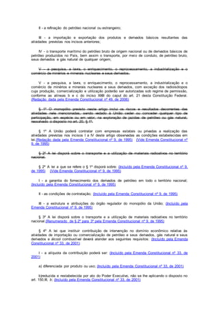 II - a refinação do petróleo nacional ou estrangeiro;
III - a importação e exportação dos produtos e derivados básicos resultantes das
atividades previstas nos incisos anteriores;
IV - o transporte marítimo do petróleo bruto de origem nacional ou de derivados básicos de
petróleo produzidos no País, bem assim o transporte, por meio de conduto, de petróleo bruto,
seus derivados e gás natural de qualquer origem;
V - a pesquisa, a lavra, o enriquecimento, o reprocessamento, a industrialização e o
comércio de minérios e minerais nucleares e seus derivados.
V - a pesquisa, a lavra, o enriquecimento, o reprocessamento, a industrialização e o
comércio de minérios e minerais nucleares e seus derivados, com exceção dos radioisótopos
cuja produção, comercialização e utilização poderão ser autorizadas sob regime de permissão,
conforme as alíneas b e c do inciso XXIII do caput do art. 21 desta Constituição Federal.
(Redação dada pela Emenda Constitucional nº 49, de 2006)
§ 1º O monopólio previsto neste artigo inclui os riscos e resultados decorrentes das
atividades nele mencionadas, sendo vedado à União ceder ou conceder qualquer tipo de
participação, em espécie ou em valor, na exploração de jazidas de petróleo ou gás natural,
ressalvado o disposto no art. 20, § 1º.
§ 1º A União poderá contratar com empresas estatais ou privadas a realização das
atividades previstas nos incisos I a IV deste artigo observadas as condições estabelecidas em
lei.(Redação dada pela Emenda Constitucional nº 9, de 1995) (Vide Emenda Constitucional nº
9, de 1995)
§ 2º A lei disporá sobre o transporte e a utilização de materiais radioativos no território
nacional.
§ 2º A lei a que se refere o § 1º disporá sobre: (Incluído pela Emenda Constitucional nº 9,
de 1995) (Vide Emenda Constitucional nº 9, de 1995)
I - a garantia do fornecimento dos derivados de petróleo em todo o território nacional;
(Incluído pela Emenda Constitucional nº 9, de 1995)
II - as condições de contratação; (Incluído pela Emenda Constitucional nº 9, de 1995)
III - a estrutura e atribuições do órgão regulador do monopólio da União; (Incluído pela
Emenda Constitucional nº 9, de 1995)
§ 3º A lei disporá sobre o transporte e a utilização de materiais radioativos no território
nacional.(Renumerado de § 2º para 3º pela Emenda Constitucional nº 9, de 1995)
§ 4º A lei que instituir contribuição de intervenção no domínio econômico relativa às
atividades de importação ou comercialização de petróleo e seus derivados, gás natural e seus
derivados e álcool combustível deverá atender aos seguintes requisitos: (Incluído pela Emenda
Constitucional nº 33, de 2001)
I - a alíquota da contribuição poderá ser: (Incluído pela Emenda Constitucional nº 33, de
2001)
a) diferenciada por produto ou uso; (Incluído pela Emenda Constitucional nº 33, de 2001)
b)reduzida e restabelecida por ato do Poder Executivo, não se lhe aplicando o disposto no
art. 150,III, b; (Incluído pela Emenda Constitucional nº 33, de 2001)
 