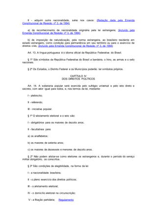 II - adquirir outra nacionalidade, salvo nos casos: (Redação dada pela Emenda
Constitucional de Revisão nº 3, de 1994)
a) de reconhecimento de nacionalidade originária pela lei estrangeira; (Incluído pela
Emenda Constitucional de Revisão nº 3, de 1994)
b) de imposição de naturalização, pela norma estrangeira, ao brasileiro residente em
estado estrangeiro, como condição para permanência em seu território ou para o exercício de
direitos civis; (Incluído pela Emenda Constitucional de Revisão nº 3, de 1994)
Art. 13. A língua portuguesa é o idioma oficial da República Federativa do Brasil.
§ 1º São símbolos da República Federativa do Brasil a bandeira, o hino, as armas e o selo
nacionais.
§ 2º Os Estados, o Distrito Federal e os Municípios poderão ter símbolos próprios.
CAPÍTULO IV
DOS DIREITOS POLÍTICOS
Art. 14. A soberania popular será exercida pelo sufrágio universal e pelo voto direto e
secreto, com valor igual para todos, e, nos termos da lei, mediante:
I - plebiscito;
II - referendo;
III - iniciativa popular.
§ 1º O alistamento eleitoral e o voto são:
I - obrigatórios para os maiores de dezoito anos;
II - facultativos para:
a) os analfabetos;
b) os maiores de setenta anos;
c) os maiores de dezesseis e menores de dezoito anos.
§ 2º Não podem alistar-se como eleitores os estrangeiros e, durante o período do serviço
militar obrigatório, os conscritos.
§ 3º São condições de elegibilidade, na forma da lei:
I - a nacionalidade brasileira;
II - o pleno exercício dos direitos políticos;
III - o alistamento eleitoral;
IV - o domicílio eleitoral na circunscrição;
V - a filiação partidária; Regulamento
 