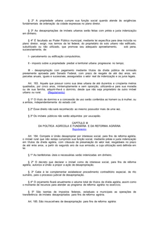 § 2º A propriedade urbana cumpre sua função social quando atende às exigências
fundamentais de ordenação da cidade expressas no plano diretor.
§ 3º As desapropriações de imóveis urbanos serão feitas com prévia e justa indenização
em dinheiro.
§ 4º É facultado ao Poder Público municipal, mediante lei específica para área incluída no
plano diretor, exigir, nos termos da lei federal, do proprietário do solo urbano não edificado,
subutilizado ou não utilizado, que promova seu adequado aproveitamento, sob pena,
sucessivamente, de:
I - parcelamento ou edificação compulsórios;
II - imposto sobre a propriedade predial e territorial urbana progressivo no tempo;
III - desapropriação com pagamento mediante títulos da dívida pública de emissão
previamente aprovada pelo Senado Federal, com prazo de resgate de até dez anos, em
parcelas anuais, iguais e sucessivas, assegurados o valor real da indenização e os juros legais.
Art. 183. Aquele que possuir como sua área urbana de até duzentos e cinqüenta metros
quadrados, por cinco anos, ininterruptamente e sem oposição, utilizando-a para sua moradia
ou de sua família, adquirir-lhe-á o domínio, desde que não seja proprietário de outro imóvel
urbano ou rural. (Regulamento)
§ 1º O título de domínio e a concessão de uso serão conferidos ao homem ou à mulher, ou
a ambos, independentemente do estado civil.
§ 2º Esse direito não será reconhecido ao mesmo possuidor mais de uma vez.
§ 3º Os imóveis públicos não serão adquiridos por usucapião.
CAPÍTULO III
DA POLÍTICA AGRÍCOLA E FUNDIÁRIA E DA REFORMA AGRÁRIA
Regulamento
Art. 184. Compete à União desapropriar por interesse social, para fins de reforma agrária,
o imóvel rural que não esteja cumprindo sua função social, mediante prévia e justa indenização
em títulos da dívida agrária, com cláusula de preservação do valor real, resgatáveis no prazo
de até vinte anos, a partir do segundo ano de sua emissão, e cuja utilização será definida em
lei.
§ 1º As benfeitorias úteis e necessárias serão indenizadas em dinheiro.
§ 2º O decreto que declarar o imóvel como de interesse social, para fins de reforma
agrária, autoriza a União a propor a ação de desapropriação.
§ 3º Cabe à lei complementar estabelecer procedimento contraditório especial, de rito
sumário, para o processo judicial de desapropriação.
§ 4º O orçamento fixará anualmente o volume total de títulos da dívida agrária, assim como
o montante de recursos para atender ao programa de reforma agrária no exercício.
§ 5º São isentas de impostos federais, estaduais e municipais as operações de
transferência de imóveis desapropriados para fins de reforma agrária.
Art. 185. São insuscetíveis de desapropriação para fins de reforma agrária:
 