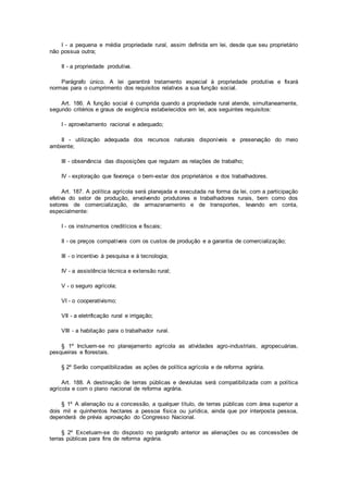 I - a pequena e média propriedade rural, assim definida em lei, desde que seu proprietário
não possua outra;
II - a propriedade produtiva.
Parágrafo único. A lei garantirá tratamento especial à propriedade produtiva e fixará
normas para o cumprimento dos requisitos relativos a sua função social.
Art. 186. A função social é cumprida quando a propriedade rural atende, simultaneamente,
segundo critérios e graus de exigência estabelecidos em lei, aos seguintes requisitos:
I - aproveitamento racional e adequado;
II - utilização adequada dos recursos naturais disponíveis e preservação do meio
ambiente;
III - observância das disposições que regulam as relações de trabalho;
IV - exploração que favoreça o bem-estar dos proprietários e dos trabalhadores.
Art. 187. A política agrícola será planejada e executada na forma da lei, com a participação
efetiva do setor de produção, envolvendo produtores e trabalhadores rurais, bem como dos
setores de comercialização, de armazenamento e de transportes, levando em conta,
especialmente:
I - os instrumentos creditícios e fiscais;
II - os preços compatíveis com os custos de produção e a garantia de comercialização;
III - o incentivo à pesquisa e à tecnologia;
IV - a assistência técnica e extensão rural;
V - o seguro agrícola;
VI - o cooperativismo;
VII - a eletrificação rural e irrigação;
VIII - a habitação para o trabalhador rural.
§ 1º Incluem-se no planejamento agrícola as atividades agro-industriais, agropecuárias,
pesqueiras e florestais.
§ 2º Serão compatibilizadas as ações de política agrícola e de reforma agrária.
Art. 188. A destinação de terras públicas e devolutas será compatibilizada com a política
agrícola e com o plano nacional de reforma agrária.
§ 1º A alienação ou a concessão, a qualquer título, de terras públicas com área superior a
dois mil e quinhentos hectares a pessoa física ou jurídica, ainda que por interposta pessoa,
dependerá de prévia aprovação do Congresso Nacional.
§ 2º Excetuam-se do disposto no parágrafo anterior as alienações ou as concessões de
terras públicas para fins de reforma agrária.
 