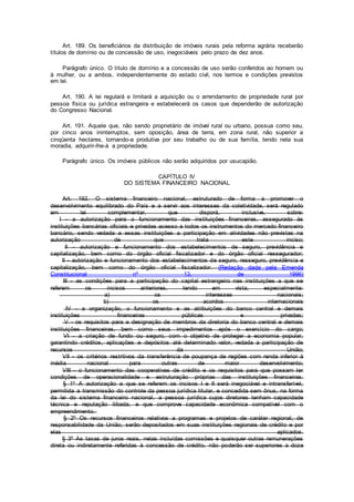 Art. 189. Os beneficiários da distribuição de imóveis rurais pela reforma agrária receberão
títulos de domínio ou de concessão de uso, inegociáveis pelo prazo de dez anos.
Parágrafo único. O título de domínio e a concessão de uso serão conferidos ao homem ou
à mulher, ou a ambos, independentemente do estado civil, nos termos e condições previstos
em lei.
Art. 190. A lei regulará e limitará a aquisição ou o arrendamento de propriedade rural por
pessoa física ou jurídica estrangeira e estabelecerá os casos que dependerão de autorização
do Congresso Nacional.
Art. 191. Aquele que, não sendo proprietário de imóvel rural ou urbano, possua como seu,
por cinco anos ininterruptos, sem oposição, área de terra, em zona rural, não superior a
cinqüenta hectares, tornando-a produtiva por seu trabalho ou de sua família, tendo nela sua
moradia, adquirir-lhe-á a propriedade.
Parágrafo único. Os imóveis públicos não serão adquiridos por usucapião.
CAPÍTULO IV
DO SISTEMA FINANCEIRO NACIONAL
Art. 192. O sistema financeiro nacional, estruturado de forma a promover o
desenvolvimento equilibrado do País e a servir aos interesses da coletividade, será regulado
em lei complementar, que disporá, inclusive, sobre:
I - a autorização para o funcionamento das instituições financeiras, assegurado às
instituições bancárias oficiais e privadas acesso a todos os instrumentos do mercado financeiro
bancário, sendo vedada a essas instituições a participação em atividades não previstas na
autorização de que trata este inciso;
II - autorização e funcionamento dos estabelecimentos de seguro, previdência e
capitalização, bem como do órgão oficial fiscalizador e do órgão oficial ressegurador;
II - autorização e funcionamento dos estabelecimentos de seguro, resseguro, previdência e
capitalização, bem como do órgão oficial fiscalizador. (Redação dada pela Emenda
Constitucional nº 13, de 1996)
III - as condições para a participação do capital estrangeiro nas instituições a que se
referem os incisos anteriores, tendo em vista, especialmente:
a) os interesses nacionais;
b) os acordos internacionais
IV - a organização, o funcionamento e as atribuições do banco central e demais
instituições financeiras públicas e privadas;
V - os requisitos para a designação de membros da diretoria do banco central e demais
instituições financeiras, bem como seus impedimentos após o exercício do cargo;
VI - a criação de fundo ou seguro, com o objetivo de proteger a economia popular,
garantindo créditos, aplicações e depósitos até determinado valor, vedada a participação de
recursos da União;
VII - os critérios restritivos da transferência de poupança de regiões com renda inferior à
média nacional para outras de maior desenvolvimento;
VIII - o funcionamento das cooperativas de crédito e os requisitos para que possam ter
condições de operacionalidade e estruturação próprias das instituições financeiras.
§ 1º A autorização a que se referem os incisos I e II será inegociável e intransferível,
permitida a transmissão do controle da pessoa jurídica titular, e concedida sem ônus, na forma
da lei do sistema financeiro nacional, a pessoa jurídica cujos diretores tenham capacidade
técnica e reputação ilibada, e que comprove capacidade econômica compatível com o
empreendimento.
§ 2º Os recursos financeiros relativos a programas e projetos de caráter regional, de
responsabilidade da União, serão depositados em suas instituições regionais de crédito e por
elas aplicados.
§ 3º As taxas de juros reais, nelas incluídas comissões e quaisquer outras remunerações
direta ou indiretamente referidas à concessão de crédito, não poderão ser superiores a doze
 