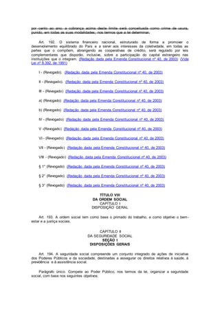 por cento ao ano; a cobrança acima deste limite será conceituada como crime de usura,
punido, em todas as suas modalidades, nos termos que a lei determinar.
Art. 192. O sistema financeiro nacional, estruturado de forma a promover o
desenvolvimento equilibrado do País e a servir aos interesses da coletividade, em todas as
partes que o compõem, abrangendo as cooperativas de crédito, será regulado por leis
complementares que disporão, inclusive, sobre a participação do capital estrangeiro nas
instituições que o integram. (Redação dada pela Emenda Constitucional nº 40, de 2003) (Vide
Lei nº 8.392, de 1991)
I - (Revogado). (Redação dada pela Emenda Constitucional nº 40, de 2003)
II - (Revogado). (Redação dada pela Emenda Constitucional nº 40, de 2003)
III - (Revogado) (Redação dada pela Emenda Constitucional nº 40, de 2003)
a) (Revogado) (Redação dada pela Emenda Constitucional nº 40, de 2003)
b) (Revogado) (Redação dada pela Emenda Constitucional nº 40, de 2003)
IV - (Revogado) (Redação dada pela Emenda Constitucional nº 40, de 2003)
V -(Revogado) (Redação dada pela Emenda Constitucional nº 40, de 2003)
VI - (Revogado) (Redação dada pela Emenda Constitucional nº 40, de 2003)
VII - (Revogado) (Redação dada pela Emenda Constitucional nº 40, de 2003)
VIII - (Revogado) (Redação dada pela Emenda Constitucional nº 40, de 2003)
§ 1° (Revogado) (Redação dada pela Emenda Constitucional nº 40, de 2003)
§ 2° (Revogado) (Redação dada pela Emenda Constitucional nº 40, de 2003)
§ 3° (Revogado) (Redação dada pela Emenda Constitucional nº 40, de 2003)
TÍTULO VIII
DA ORDEM SOCIAL
CAPÍTULO I
DISPOSIÇÃO GERAL
Art. 193. A ordem social tem como base o primado do trabalho, e como objetivo o bem-
estar e a justiça sociais.
CAPÍTULO II
DA SEGURIDADE SOCIAL
SEÇÃO I
DISPOSIÇÕES GERAIS
Art. 194. A seguridade social compreende um conjunto integrado de ações de iniciativa
dos Poderes Públicos e da sociedade, destinadas a assegurar os direitos relativos à saúde, à
previdência e à assistência social.
Parágrafo único. Compete ao Poder Público, nos termos da lei, organizar a seguridade
social, com base nos seguintes objetivos:
 