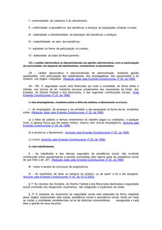 I - universalidade da cobertura e do atendimento;
II - uniformidade e equivalência dos benefícios e serviços às populações urbanas e rurais;
III - seletividade e distributividade na prestação dos benefícios e serviços;
IV - irredutibilidade do valor dos benefícios;
V - eqüidade na forma de participação no custeio;
VI - diversidade da base de financiamento;
VII - caráter democrático e descentralizado da gestão administrativa, com a participação
da comunidade, em especial de trabalhadores, empresários e aposentados.
VII - caráter democrático e descentralizado da administração, mediante gestão
quadripartite, com participação dos trabalhadores, dos empregadores, dos aposentados e do
Governo nos órgãos colegiados. (Redação dada pela Emenda Constitucional nº 20, de 1998)
Art. 195. A seguridade social será financiada por toda a sociedade, de forma direta e
indireta, nos termos da lei, mediante recursos provenientes dos orçamentos da União, dos
Estados, do Distrito Federal e dos Municípios, e das seguintes contribuições sociais: (Vide
Emenda Constitucional nº 20, de 1998)
I - dos empregadores, incidente sobre a folha de salários, o faturamento e o lucro;
I - do empregador, da empresa e da entidade a ela equiparada na forma da lei, incidentes
sobre: (Redação dada pela Emenda Constitucional nº 20, de 1998)
a) a folha de salários e demais rendimentos do trabalho pagos ou creditados, a qualquer
título, à pessoa física que lhe preste serviço, mesmo sem vínculo empregatício; (Incluído pela
Emenda Constitucional nº 20, de 1998)
b) a receita ou o faturamento; (Incluído pela Emenda Constitucional nº 20, de 1998)
c) o lucro; (Incluído pela Emenda Constitucional nº 20, de 1998)
II - dos trabalhadores;
II - do trabalhador e dos demais segurados da previdência social, não incidindo
contribuição sobre aposentadoria e pensão concedidas pelo regime geral de previdência social
de que trata o art. 201; (Redação dada pela Emenda Constitucional nº 20, de 1998)
III - sobre a receita de concursos de prognósticos.
IV - do importador de bens ou serviços do exterior, ou de quem a lei a ele equiparar.
(Incluído pela Emenda Constitucional nº 42, de 19.12.2003)
§ 1º As receitas dos Estados, do Distrito Federal e dos Municípios destinadas à seguridade
social constarão dos respectivos orçamentos, não integrando o orçamento da União.
§ 2º A proposta de orçamento da seguridade social será elaborada de forma integrada
pelos órgãos responsáveis pela saúde, previdência social e assistência social, tendo em vista
as metas e prioridades estabelecidas na lei de diretrizes orçamentárias, assegurada a cada
área a gestão de seus recursos.
 