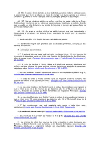 Art. 196. A saúde é direito de todos e dever do Estado, garantido mediante políticas sociais
e econômicas que visem à redução do risco de doença e de outros agravos e ao acesso
universal e igualitário às ações e serviços para sua promoção, proteção e recuperação.
Art. 197. São de relevância pública as ações e serviços de saúde, cabendo ao Poder
Público dispor, nos termos da lei, sobre sua regulamentação, fiscalização e controle, devendo
sua execução ser feita diretamente ou através de terceiros e, também, por pessoa física ou
jurídica de direito privado.
Art. 198. As ações e serviços públicos de saúde integram uma rede regionalizada e
hierarquizada e constituem um sistema único, organizado de acordo com as seguintes
diretrizes:
I - descentralização, com direção única em cada esfera de governo;
II - atendimento integral, com prioridade para as atividades preventivas, sem prejuízo dos
serviços assistenciais;
III - participação da comunidade.
§ 1º. O sistema único de saúde será financiado, nos termos do art. 195, com recursos do
orçamento da seguridade social, da União, dos Estados, do Distrito Federal e dos Municípios,
além de outras fontes. (Parágrafo único renumerado para § 1º pela Emenda Constitucional nº
29, de 2000)
§ 2º A União, os Estados, o Distrito Federal e os Municípios aplicarão, anualmente, em
ações e serviços públicos de saúde recursos mínimos derivados da aplicação de percentuais
calculados sobre: (Incluído pela Emenda Constitucional nº 29, de 2000)
I - no caso da União, na forma definida nos termos da lei complementar prevista no § 3º;
(Incluído pela Emenda Constitucional nº 29, de 2000)
I - no caso da União, a receita corrente líquida do respectivo exercício financeiro, não
podendo ser inferior a 15% (quinze por cento); (Redação dada pela Emenda Constitucional nº
86, de 2015)
II - no caso dos Estados e do Distrito Federal, o produto da arrecadação dos impostos a
que se refere o art. 155 e dos recursos de que tratam os arts. 157 e 159, inciso I, alínea a, e
inciso II, deduzidas as parcelas que forem transferidas aos respectivos Municípios; (Incluído
pela Emenda Constitucional nº 29, de 2000)
III - no caso dos Municípios e do Distrito Federal, o produto da arrecadação dos impostos a
que se refere o art. 156 e dos recursos de que tratam os arts. 158 e 159, inciso I, alínea b e §
3º.(Incluído pela Emenda Constitucional nº 29, de 2000)
§ 3º Lei complementar, que será reavaliada pelo menos a cada cinco anos,
estabelecerá:(Incluído pela Emenda Constitucional nº 29, de 2000) Regulamento
I - os percentuais de que trata o § 2º; (Incluído pela Emenda Constitucional nº 29, de 2000)
I - os percentuais de que tratam os incisos II e III do § 2º; (Redação dada pela Emenda
Constitucional nº 86, de 2015)
II - os critérios de rateio dos recursos da União vinculados à saúde destinados aos
Estados, ao Distrito Federal e aos Municípios, e dos Estados destinados a seus respectivos
Municípios, objetivando a progressiva redução das disparidades regionais; (Incluído pela
Emenda Constitucional nº 29, de 2000)
 