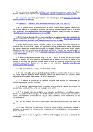 III - as normas de fiscalização, avaliação e controle das despesas com saúde nas esferas
federal, estadual, distrital e municipal; (Incluído pela Emenda Constitucional nº 29, de 2000)
IV - as normas de cálculo do montante a ser aplicado pela União.(Incluído pela Emenda
Constitucional nº 29, de 2000)
IV - (revogado). (Redação dada pela Emenda Constitucional nº 86, de 2015)
§ 4º Os gestores locais do sistema único de saúde poderão admitir agentes comunitários
de saúde e agentes de combate às endemias por meio de processo seletivo público, de acordo
com a natureza e complexidade de suas atribuições e requisitos específicos para sua atuação.
.(Incluído pela Emenda Constitucional nº 51, de 2006)
§ 5º Lei federal disporá sobre o regime jurídico e a regulamentação das atividades de
agente comunitário de saúde e agente de combate às endemias. (Incluído pela Emenda
Constitucional nº 51, de 2006) (Vide Medida provisória nº 297. de 2006)
§ 5º Lei federal disporá sobre o regime jurídico, o piso salarial profissional nacional, as
diretrizes para os Planos de Carreira e a regulamentação das atividades de agente comunitário
de saúde e agente de combate às endemias, competindo à União, nos termos da lei, prestar
assistência financeira complementar aos Estados, ao Distrito Federal e aos Municípios, para o
cumprimento do referido piso salarial. (Redação dada pela Emenda Constitucional nº 63, de
2010) Regulamento
§ 6º Além das hipóteses previstas no § 1º do art. 41 e no § 4º do art. 169 da Constituição
Federal, o servidor que exerça funções equivalentes às de agente comunitário de saúde ou de
agente de combate às endemias poderá perder o cargo em caso de descumprimento dos
requisitos específicos, fixados em lei, para o seu exercício. (Incluído pela Emenda
Constitucional nº 51, de 2006)
Art. 199. A assistência à saúde é livre à iniciativa privada.
§ 1º - As instituições privadas poderão participar de forma complementar do sistema único
de saúde, segundo diretrizes deste, mediante contrato de direito público ou convênio, tendo
preferência as entidades filantrópicas e as sem fins lucrativos.
§ 2º É vedada a destinação de recursos públicos para auxílios ou subvenções às
instituições privadas com fins lucrativos.
§ 3º É vedada a participação direta ou indireta de empresas ou capitais estrangeiros na
assistência à saúde no País, salvo nos casos previstos em lei.
§ 4º A lei disporá sobre as condições e os requisitos que facilitem a remoção de órgãos,
tecidos e substâncias humanas para fins de transplante, pesquisa e tratamento, bem como a
coleta, processamento e transfusão de sangue e seus derivados, sendo vedado todo tipo de
comercialização.
Art. 200. Ao sistema único de saúde compete, além de outras atribuições, nos termos da
lei:
I - controlar e fiscalizar procedimentos, produtos e substâncias de interesse para a saúde e
participar da produção de medicamentos, equipamentos, imunobiológicos, hemoderivados e
outros insumos;
II - executar as ações de vigilância sanitária e epidemiológica, bem como as de saúde do
trabalhador;
 