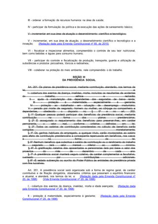 III - ordenar a formação de recursos humanos na área de saúde;
IV - participar da formulação da política e da execução das ações de saneamento básico;
V - incrementar em sua área de atuação o desenvolvimento científico e tecnológico;
V - incrementar, em sua área de atuação, o desenvolvimento científico e tecnológico e a
inovação; (Redação dada pela Emenda Constitucional nº 85, de 2015)
VI - fiscalizar e inspecionar alimentos, compreendido o controle de seu teor nutricional,
bem como bebidas e águas para consumo humano;
VII - participar do controle e fiscalização da produção, transporte, guarda e utilização de
substâncias e produtos psicoativos, tóxicos e radioativos;
VIII - colaborar na proteção do meio ambiente, nele compreendido o do trabalho.
SEÇÃO III
DA PREVIDÊNCIA SOCIAL
Art. 201. Os planos de previdência social, mediante contribuição, atenderão, nos termos da
lei, a:
I - cobertura dos eventos de doença, invalidez, morte, incluídos os resultantes de acidentes
do trabalho, velhice e reclusão;
II - ajuda à manutenção dos dependentes dos segurados de baixa renda;
III - proteção à maternidade, especialmente à gestante;
IV - proteção ao trabalhador em situação de desemprego involuntário;
V - pensão por morte de segurado, homem ou mulher, ao cônjuge ou companheiro e
dependentes, obedecido o disposto no § 5º e no art. 202.
§ 1º Qualquer pessoa poderá participar dos benefícios da previdência social, mediante
contribuição na forma dos planos previdenciários.
§ 2º É assegurado o reajustamento dos benefícios para preservar-lhes, em caráter
permanente, o valor real, conforme critérios definidos em lei.
§ 3º Todos os salários de contribuição considerados no cálculo de benefício serão
corrigidos monetariamente.
§ 4º Os ganhos habituais do empregado, a qualquer título, serão incorporados ao salário
para efeito de contribuição previdenciária e conseqüente repercussão em benefícios, nos casos
e na forma da lei.
§ 5º Nenhum benefício que substitua o salário de contribuição ou o rendimento do trabalho
do segurado terá valor mensal inferior ao salário mínimo.
§ 6º A gratificação natalina dos aposentados e pensionistas terá por base o valor dos
proventos do mês de dezembro de cada ano.
§ 7º A previdência social manterá seguro coletivo, de caráter complementar e facultativo,
custeado por contribuições adicionais.
§ 8º -É vedado subvenção ou auxílio do Poder Público às entidades de previdência privada
com fins lucrativos.
Art. 201. A previdência social será organizada sob a forma de regime geral, de caráter
contributivo e de filiação obrigatória, observados critérios que preservem o equilíbrio financeiro
e atuarial, e atenderá, nos termos da lei, a: (Redação dada pela Emenda Constitucional nº
20, de 1998) (Vide Emenda Constitucional nº 20, de 1998)
I - cobertura dos eventos de doença, invalidez, morte e idade avançada; (Redação dada
pela Emenda Constitucional nº 20, de 1998)
II - proteção à maternidade, especialmente à gestante; (Redação dada pela Emenda
Constitucional nº 20, de 1998)
 