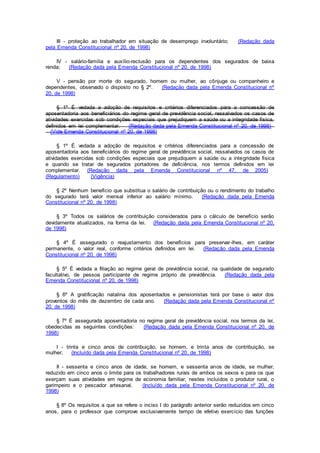 III - proteção ao trabalhador em situação de desemprego involuntário; (Redação dada
pela Emenda Constitucional nº 20, de 1998)
IV - salário-família e auxílio-reclusão para os dependentes dos segurados de baixa
renda; (Redação dada pela Emenda Constitucional nº 20, de 1998)
V - pensão por morte do segurado, homem ou mulher, ao cônjuge ou companheiro e
dependentes, observado o disposto no § 2º. (Redação dada pela Emenda Constitucional nº
20, de 1998)
§ 1º É vedada a adoção de requisitos e critérios diferenciados para a concessão de
aposentadoria aos beneficiários do regime geral de previdência social, ressalvados os casos de
atividades exercidas sob condições especiais que prejudiquem a saúde ou a integridade física,
definidos em lei complementar. (Redação dada pela Emenda Constitucional nº 20, de 1998)
(Vide Emenda Constitucional nº 20, de 1998)
§ 1º É vedada a adoção de requisitos e critérios diferenciados para a concessão de
aposentadoria aos beneficiários do regime geral de previdência social, ressalvados os casos de
atividades exercidas sob condições especiais que prejudiquem a saúde ou a integridade física
e quando se tratar de segurados portadores de deficiência, nos termos definidos em lei
complementar. (Redação dada pela Emenda Constitucional nº 47, de 2005)
(Regulamento) (Vigência)
§ 2º Nenhum benefício que substitua o salário de contribuição ou o rendimento do trabalho
do segurado terá valor mensal inferior ao salário mínimo. (Redação dada pela Emenda
Constitucional nº 20, de 1998)
§ 3º Todos os salários de contribuição considerados para o cálculo de benefício serão
devidamente atualizados, na forma da lei. (Redação dada pela Emenda Constitucional nº 20,
de 1998)
§ 4º É assegurado o reajustamento dos benefícios para preservar-lhes, em caráter
permanente, o valor real, conforme critérios definidos em lei. (Redação dada pela Emenda
Constitucional nº 20, de 1998)
§ 5º É vedada a filiação ao regime geral de previdência social, na qualidade de segurado
facultativo, de pessoa participante de regime próprio de previdência. (Redação dada pela
Emenda Constitucional nº 20, de 1998)
§ 6º A gratificação natalina dos aposentados e pensionistas terá por base o valor dos
proventos do mês de dezembro de cada ano. (Redação dada pela Emenda Constitucional nº
20, de 1998)
§ 7º É assegurada aposentadoria no regime geral de previdência social, nos termos da lei,
obedecidas as seguintes condições: (Redação dada pela Emenda Constitucional nº 20, de
1998)
I - trinta e cinco anos de contribuição, se homem, e trinta anos de contribuição, se
mulher; (Incluído dada pela Emenda Constitucional nº 20, de 1998)
II - sessenta e cinco anos de idade, se homem, e sessenta anos de idade, se mulher,
reduzido em cinco anos o limite para os trabalhadores rurais de ambos os sexos e para os que
exerçam suas atividades em regime de economia familiar, nestes incluídos o produtor rural, o
garimpeiro e o pescador artesanal. (Incluído dada pela Emenda Constitucional nº 20, de
1998)
§ 8º Os requisitos a que se refere o inciso I do parágrafo anterior serão reduzidos em cinco
anos, para o professor que comprove exclusivamente tempo de efetivo exercício das funções
 
