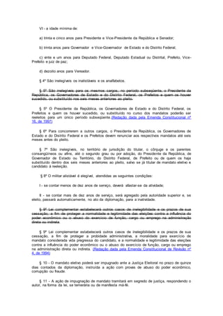 VI - a idade mínima de:
a) trinta e cinco anos para Presidente e Vice-Presidente da República e Senador;
b) trinta anos para Governador e Vice-Governador de Estado e do Distrito Federal;
c) vinte e um anos para Deputado Federal, Deputado Estadual ou Distrital, Prefeito, Vice-
Prefeito e juiz de paz;
d) dezoito anos para Vereador.
§ 4º São inelegíveis os inalistáveis e os analfabetos.
§ 5º São inelegíveis para os mesmos cargos, no período subseqüente, o Presidente da
República, os Governadores de Estado e do Distrito Federal, os Prefeitos e quem os houver
sucedido, ou substituído nos seis meses anteriores ao pleito.
§ 5º O Presidente da República, os Governadores de Estado e do Distrito Federal, os
Prefeitos e quem os houver sucedido, ou substituído no curso dos mandatos poderão ser
reeleitos para um único período subseqüente.(Redação dada pela Emenda Constitucional nº
16, de 1997)
§ 6º Para concorrerem a outros cargos, o Presidente da República, os Governadores de
Estado e do Distrito Federal e os Prefeitos devem renunciar aos respectivos mandatos até seis
meses antes do pleito.
§ 7º São inelegíveis, no território de jurisdição do titular, o cônjuge e os parentes
consangüíneos ou afins, até o segundo grau ou por adoção, do Presidente da República, de
Governador de Estado ou Território, do Distrito Federal, de Prefeito ou de quem os haja
substituído dentro dos seis meses anteriores ao pleito, salvo se já titular de mandato eletivo e
candidato à reeleição.
§ 8º O militar alistável é elegível, atendidas as seguintes condições:
I - se contar menos de dez anos de serviço, deverá afastar-se da atividade;
II - se contar mais de dez anos de serviço, será agregado pela autoridade superior e, se
eleito, passará automaticamente, no ato da diplomação, para a inatividade.
§ 9º Lei complementar estabelecerá outros casos de inelegibilidade e os prazos de sua
cessação, a fim de proteger a normalidade e legitimidade das eleições contra a influência do
poder econômico ou o abuso do exercício de função, cargo ou emprego na administração
direta ou indireta.
§ 9º Lei complementar estabelecerá outros casos de inelegibilidade e os prazos de sua
cessação, a fim de proteger a probidade administrativa, a moralidade para exercício de
mandato considerada vida pregressa do candidato, e a normalidade e legitimidade das eleições
contra a influência do poder econômico ou o abuso do exercício de função, cargo ou emprego
na administração direta ou indireta. (Redação dada pela Emenda Constitucional de Revisão nº
4, de 1994)
§ 10 - O mandato eletivo poderá ser impugnado ante a Justiça Eleitoral no prazo de quinze
dias contados da diplomação, instruída a ação com provas de abuso do poder econômico,
corrupção ou fraude.
§ 11 - A ação de impugnação de mandato tramitará em segredo de justiça, respondendo o
autor, na forma da lei, se temerária ou de manifesta má-fé.
 