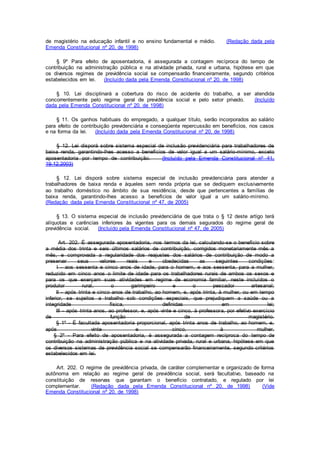 de magistério na educação infantil e no ensino fundamental e médio. (Redação dada pela
Emenda Constitucional nº 20, de 1998)
§ 9º Para efeito de aposentadoria, é assegurada a contagem recíproca do tempo de
contribuição na administração pública e na atividade privada, rural e urbana, hipótese em que
os diversos regimes de previdência social se compensarão financeiramente, segundo critérios
estabelecidos em lei. (Incluído dada pela Emenda Constitucional nº 20, de 1998)
§ 10. Lei disciplinará a cobertura do risco de acidente do trabalho, a ser atendida
concorrentemente pelo regime geral de previdência social e pelo setor privado. (Incluído
dada pela Emenda Constitucional nº 20, de 1998)
§ 11. Os ganhos habituais do empregado, a qualquer título, serão incorporados ao salário
para efeito de contribuição previdenciária e conseqüente repercussão em benefícios, nos casos
e na forma da lei. (Incluído dada pela Emenda Constitucional nº 20, de 1998)
§ 12. Lei disporá sobre sistema especial de inclusão previdenciária para trabalhadores de
baixa renda, garantindo-lhes acesso a benefícios de valor igual a um salário-mínimo, exceto
aposentadoria por tempo de contribuição. (Incluído pela Emenda Constitucional nº 41,
19.12.2003)
§ 12. Lei disporá sobre sistema especial de inclusão previdenciária para atender a
trabalhadores de baixa renda e àqueles sem renda própria que se dediquem exclusivamente
ao trabalho doméstico no âmbito de sua residência, desde que pertencentes a famílias de
baixa renda, garantindo-lhes acesso a benefícios de valor igual a um salário-mínimo.
(Redação dada pela Emenda Constitucional nº 47, de 2005)
§ 13. O sistema especial de inclusão previdenciária de que trata o § 12 deste artigo terá
alíquotas e carências inferiores às vigentes para os demais segurados do regime geral de
previdência social. (Incluído pela Emenda Constitucional nº 47, de 2005)
Art. 202. É assegurada aposentadoria, nos termos da lei, calculando-se o benefício sobre
a média dos trinta e seis últimos salários de contribuição, corrigidos monetariamente mês a
mês, e comprovada a regularidade dos reajustes dos salários de contribuição de modo a
preservar seus valores reais e obedecidas as seguintes condições:
I - aos sessenta e cinco anos de idade, para o homem, e aos sessenta, para a mulher,
reduzido em cinco anos o limite de idade para os trabalhadores rurais de ambos os sexos e
para os que exerçam suas atividades em regime de economia familiar, neste incluídos o
produtor rural, o garimpeiro e o pescador artesanal;
II - após trinta e cinco anos de trabalho, ao homem, e, após trinta, à mulher, ou em tempo
inferior, se sujeitos a trabalho sob condições especiais, que prejudiquem a saúde ou a
integridade física, definidas em lei;
III - após trinta anos, ao professor, e, após vinte e cinco, à professora, por efetivo exercício
de função de magistério.
§ 1º - É facultada aposentadoria proporcional, após trinta anos de trabalho, ao homem, e,
após vinte e cinco, à mulher.
§ 2º - Para efeito de aposentadoria, é assegurada a contagem recíproca do tempo de
contribuição na administração pública e na atividade privada, rural e urbana, hipótese em que
os diversos sistemas de previdência social se compensarão financeiramente, segundo critérios
estabelecidos em lei.
Art. 202. O regime de previdência privada, de caráter complementar e organizado de forma
autônoma em relação ao regime geral de previdência social, será facultativo, baseado na
constituição de reservas que garantam o benefício contratado, e regulado por lei
complementar. (Redação dada pela Emenda Constitucional nº 20, de 1998) (Vide
Emenda Constitucional nº 20, de 1998)
 