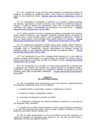 § 1° A lei complementar de que trata este artigo assegurará ao participante de planos de
benefícios de entidades de previdência privada o pleno acesso às informações relativas à
gestão de seus respectivos planos. (Redação dada pela Emenda Constitucional nº 20, de
1998)
§ 2° As contribuições do empregador, os benefícios e as condições contratuais previstas
nos estatutos, regulamentos e planos de benefícios das entidades de previdência privada não
integram o contrato de trabalho dos participantes, assim como, à exceção dos benefícios
concedidos, não integram a remuneração dos participantes, nos termos da lei. (Redação
dada pela Emenda Constitucional nº 20, de 1998)
§ 3º É vedado o aporte de recursos a entidade de previdência privada pela União, Estados,
Distrito Federal e Municípios, suas autarquias, fundações, empresas públicas, sociedades de
economia mista e outras entidades públicas, salvo na qualidade de patrocinador, situação na
qual, em hipótese alguma, sua contribuição normal poderá exceder a do segurado. (Incluído
pela Emenda Constitucional nº 20, de 1998) (Vide Emenda Constitucional nº 20, de 1998)
§ 4º Lei complementar disciplinará a relação entre a União, Estados, Distrito Federal ou
Municípios, inclusive suas autarquias, fundações, sociedades de economia mista e empresas
controladas direta ou indiretamente, enquanto patrocinadoras de entidades fechadas de
previdência privada, e suas respectivas entidades fechadas de previdência privada. (Incluído
pela Emenda Constitucional nº 20, de 1998)
§ 5º A lei complementar de que trata o parágrafo anterior aplicar-se-á, no que couber, às
empresas privadas permissionárias ou concessionárias de prestação de serviços públicos,
quando patrocinadoras de entidades fechadas de previdência privada. (Incluído pela Emenda
Constitucional nº 20, de 1998)
§ 6º A lei complementar a que se refere o § 4° deste artigo estabelecerá os requisitos para
a designação dos membros das diretorias das entidades fechadas de previdência privada e
disciplinará a inserção dos participantes nos colegiados e instâncias de decisão em que seus
interesses sejam objeto de discussão e deliberação. (Incluído pela Emenda Constitucional nº
20, de 1998)
SEÇÃO IV
DA ASSISTÊNCIA SOCIAL
Art. 203. A assistência social será prestada a quem dela necessitar, independentemente
de contribuição à seguridade social, e tem por objetivos:
I - a proteção à família, à maternidade, à infância, à adolescência e à velhice;
II - o amparo às crianças e adolescentes carentes;
III - a promoção da integração ao mercado de trabalho;
IV - a habilitação e reabilitação das pessoas portadoras de deficiência e a promoção de
sua integração à vida comunitária;
V - a garantia de um salário mínimo de benefício mensal à pessoa portadora de deficiência
e ao idoso que comprovem não possuir meios de prover à própria manutenção ou de tê-la
provida por sua família, conforme dispuser a lei.
Art. 204. As ações governamentais na área da assistência social serão realizadas com
recursos do orçamento da seguridade social, previstos no art. 195, além de outras fontes, e
organizadas com base nas seguintes diretrizes:
 
