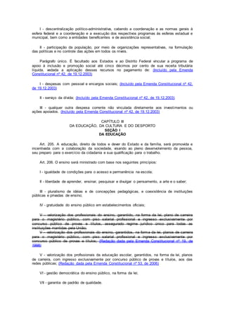 I - descentralização político-administrativa, cabendo a coordenação e as normas gerais à
esfera federal e a coordenação e a execução dos respectivos programas às esferas estadual e
municipal, bem como a entidades beneficentes e de assistência social;
II - participação da população, por meio de organizações representativas, na formulação
das políticas e no controle das ações em todos os níveis.
Parágrafo único. É facultado aos Estados e ao Distrito Federal vincular a programa de
apoio à inclusão e promoção social até cinco décimos por cento de sua receita tributária
líquida, vedada a aplicação desses recursos no pagamento de: (Incluído pela Emenda
Constitucional nº 42, de 19.12.2003)
I - despesas com pessoal e encargos sociais; (Incluído pela Emenda Constitucional nº 42,
de 19.12.2003)
II - serviço da dívida; (Incluído pela Emenda Constitucional nº 42, de 19.12.2003)
III - qualquer outra despesa corrente não vinculada diretamente aos investimentos ou
ações apoiados. (Incluído pela Emenda Constitucional nº 42, de 19.12.2003)
CAPÍTULO III
DA EDUCAÇÃO, DA CULTURA E DO DESPORTO
SEÇÃO I
DA EDUCAÇÃO
Art. 205. A educação, direito de todos e dever do Estado e da família, será promovida e
incentivada com a colaboração da sociedade, visando ao pleno desenvolvimento da pessoa,
seu preparo para o exercício da cidadania e sua qualificação para o trabalho.
Art. 206. O ensino será ministrado com base nos seguintes princípios:
I - igualdade de condições para o acesso e permanência na escola;
II - liberdade de aprender, ensinar, pesquisar e divulgar o pensamento, a arte e o saber;
III - pluralismo de idéias e de concepções pedagógicas, e coexistência de instituições
públicas e privadas de ensino;
IV - gratuidade do ensino público em estabelecimentos oficiais;
V - valorização dos profissionais do ensino, garantido, na forma da lei, plano de carreira
para o magistério público, com piso salarial profissional e ingresso exclusivamente por
concurso público de provas e títulos, assegurado regime jurídico único para todas as
instituições mantidas pela União;
V - valorização dos profissionais do ensino, garantidos, na forma da lei, planos de carreira
para o magistério público, com piso salarial profissional e ingresso exclusivamente por
concurso público de provas e títulos; (Redação dada pela Emenda Constitucional nº 19, de
1998)
V - valorização dos profissionais da educação escolar, garantidos, na forma da lei, planos
de carreira, com ingresso exclusivamente por concurso público de provas e títulos, aos das
redes públicas; (Redação dada pela Emenda Constitucional nº 53, de 2006)
VI - gestão democrática do ensino público, na forma da lei;
VII - garantia de padrão de qualidade.
 