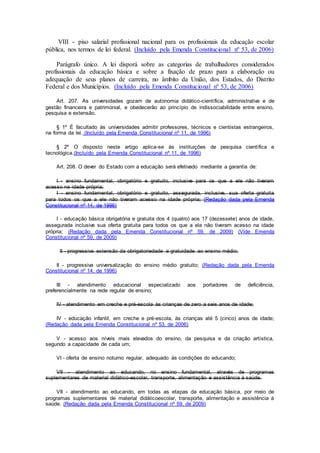 VIII - piso salarial profissional nacional para os profissionais da educação escolar
pública, nos termos de lei federal. (Incluído pela Emenda Constitucional nº 53, de 2006)
Parágrafo único. A lei disporá sobre as categorias de trabalhadores considerados
profissionais da educação básica e sobre a fixação de prazo para a elaboração ou
adequação de seus planos de carreira, no âmbito da União, dos Estados, do Distrito
Federal e dos Municípios. (Incluído pela Emenda Constitucional nº 53, de 2006)
Art. 207. As universidades gozam de autonomia didático-científica, administrativa e de
gestão financeira e patrimonial, e obedecerão ao princípio de indissociabilidade entre ensino,
pesquisa e extensão.
§ 1º É facultado às universidades admitir professores, técnicos e cientistas estrangeiros,
na forma da lei. (Incluído pela Emenda Constitucional nº 11, de 1996)
§ 2º O disposto neste artigo aplica-se às instituições de pesquisa científica e
tecnológica.(Incluído pela Emenda Constitucional nº 11, de 1996)
Art. 208. O dever do Estado com a educação será efetivado mediante a garantia de:
I - ensino fundamental, obrigatório e gratuito, inclusive para os que a ele não tiveram
acesso na idade própria;
I - ensino fundamental, obrigatório e gratuito, assegurada, inclusive, sua oferta gratuita
para todos os que a ele não tiveram acesso na idade própria; (Redação dada pela Emenda
Constitucional nº 14, de 1996)
I - educação básica obrigatória e gratuita dos 4 (quatro) aos 17 (dezessete) anos de idade,
assegurada inclusive sua oferta gratuita para todos os que a ela não tiveram acesso na idade
própria; (Redação dada pela Emenda Constitucional nº 59, de 2009) (Vide Emenda
Constitucional nº 59, de 2009)
II - progressiva extensão da obrigatoriedade e gratuidade ao ensino médio;
II - progressiva universalização do ensino médio gratuito; (Redação dada pela Emenda
Constitucional nº 14, de 1996)
III - atendimento educacional especializado aos portadores de deficiência,
preferencialmente na rede regular de ensino;
IV - atendimento em creche e pré-escola às crianças de zero a seis anos de idade;
IV - educação infantil, em creche e pré-escola, às crianças até 5 (cinco) anos de idade;
(Redação dada pela Emenda Constitucional nº 53, de 2006)
V - acesso aos níveis mais elevados do ensino, da pesquisa e da criação artística,
segundo a capacidade de cada um;
VI - oferta de ensino noturno regular, adequado às condições do educando;
VII - atendimento ao educando, no ensino fundamental, através de programas
suplementares de material didático-escolar, transporte, alimentação e assistência à saúde.
VII - atendimento ao educando, em todas as etapas da educação básica, por meio de
programas suplementares de material didáticoescolar, transporte, alimentação e assistência à
saúde. (Redação dada pela Emenda Constitucional nº 59, de 2009)
 