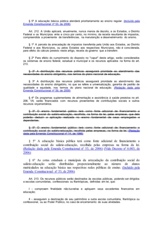 § 5º A educação básica pública atenderá prioritariamente ao ensino regular. (Incluído pela
Emenda Constitucional nº 53, de 2006)
Art. 212. A União aplicará, anualmente, nunca menos de dezoito, e os Estados, o Distrito
Federal e os Municípios vinte e cinco por cento, no mínimo, da receita resultante de impostos,
compreendida a proveniente de transferências, na manutenção e desenvolvimento do ensino.
§ 1º A parcela da arrecadação de impostos transferida pela União aos Estados, ao Distrito
Federal e aos Municípios, ou pelos Estados aos respectivos Municípios, não é cons iderada,
para efeito do cálculo previsto neste artigo, receita do governo que a transferir.
§ 2º Para efeito do cumprimento do disposto no "caput" deste artigo, serão considerados
os sistemas de ensino federal, estadual e municipal e os recursos aplicados na forma do art.
213.
§ 3º A distribuição dos recursos públicos assegurará prioridade ao atendimento das
necessidades do ensino obrigatório, nos termos do plano nacional de educação.
§ 3º A distribuição dos recursos públicos assegurará prioridade ao atendimento das
necessidades do ensino obrigatório, no que se refere a universalização, garantia de padrão de
qualidade e equidade, nos termos do plano nacional de educação. (Redação dada pela
Emenda Constitucional nº 59, de 2009)
§ 4º Os programas suplementares de alimentação e assistência à saúde previstos no art.
208, VII, serão financiados com recursos provenientes de contribuições sociais e outros
recursos orçamentários.
§ 5º O ensino fundamental público terá como fonte adicional de financiamento a
contribuição social do salário-educação, recolhida, na forma da lei, pelas empresas, que dela
poderão deduzir a aplicação realizada no ensino fundamental de seus empregados e
dependentes.
§ 5º O ensino fundamental público terá como fonte adicional de financiamento a
contribuição social do salário-educação, recolhida pelas empresas, na forma da lei. (Redação
dada pela Emenda Constitucional nº 14, de 1996)
§ 5º A educação básica pública terá como fonte adicional de financiamento a
contribuição social do salário-educação, recolhida pelas empresas na forma da lei.
(Redação dada pela Emenda Constitucional nº 53, de 2006) (Vide Decreto nº 6.003, de
2006)
§ 6º As cotas estaduais e municipais da arrecadação da contribuição social do
salário-educação serão distribuídas proporcionalmente ao número de alunos
matriculados na educação básica nas respectivas redes públicas de ensino. (Incluído pela
Emenda Constitucional nº 53, de 2006)
Art. 213. Os recursos públicos serão destinados às escolas públicas, podendo ser dirigidos
a escolas comunitárias, confessionais ou filantrópicas, definidas em lei, que:
I - comprovem finalidade não-lucrativa e apliquem seus excedentes financeiros em
educação;
II - assegurem a destinação de seu patrimônio a outra escola comunitária, filantrópica ou
confessional, ou ao Poder Público, no caso de encerramento de suas atividades.
 