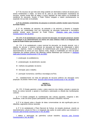 § 1º Os recursos de que trata este artigo poderão ser destinados a bolsas de estudo para o
ensino fundamental e médio, na forma da lei, para os que demonstrarem insuficiência de
recursos, quando houver falta de vagas e cursos regulares da rede pública na localidade da
residência do educando, ficando o Poder Público obrigado a investir prioritariamente na
expansão de sua rede na localidade.
§ 2º As atividades universitárias de pesquisa e extensão poderão receber apoio financeiro
do Poder Público.
§ 2º As atividades de pesquisa, de extensão e de estímulo e fomento à inovação
realizadas por universidades e/ou por instituições de educação profissional e tecnológica
poderão receber apoio financeiro do Poder Público. (Redação dada pela Emenda
Constitucional nº 85, de 2015)
Art. 214. A lei estabelecerá o plano nacional de educação, de duração plurianual, visando
à articulação e ao desenvolvimento do ensino em seus diversos níveis e à integração das
ações do Poder Público que conduzam à:
Art. 214. A lei estabelecerá o plano nacional de educação, de duração decenal, com o
objetivo de articular o sistema nacional de educação em regime de colaboração e definir
diretrizes, objetivos, metas e estratégias de implementação para assegurar a manutenção e
desenvolvimento do ensino em seus diversos níveis, etapas e modalidades por meio de ações
integradas dos poderes públicos das diferentes esferas federativas que conduzam a: (Redação
dada pela Emenda Constitucional nº 59, de 2009)
I - erradicação do analfabetismo;
II - universalização do atendimento escolar;
III - melhoria da qualidade do ensino;
IV - formação para o trabalho;
V - promoção humanística, científica e tecnológica do País.
VI - estabelecimento de meta de aplicação de recursos públicos em educação como
proporção do produto interno bruto. (Incluído pela Emenda Constitucional nº 59, de 2009)
SEÇÃO II
DA CULTURA
Art. 215. O Estado garantirá a todos o pleno exercício dos direitos culturais e acesso às
fontes da cultura nacional, e apoiará e incentivará a valorização e a difusão das manifestações
culturais.
§ 1º O Estado protegerá as manifestações das culturas populares, indígenas e afro-
brasileiras, e das de outros grupos participantes do processo civilizatório nacional.
§ 2º A lei disporá sobre a fixação de datas comemorativas de alta significação para os
diferentes segmentos étnicos nacionais.
§ 3º A lei estabelecerá o Plano Nacional de Cultura, de duração plurianual, visando ao
desenvolvimento cultural do País e à integração das ações do poder público que conduzem à:
(Incluído pela Emenda Constitucional nº 48, de 2005)
I defesa e valorização do patrimônio cultural brasileiro; (Incluído pela Emenda
Constitucional nº 48, de 2005)
 