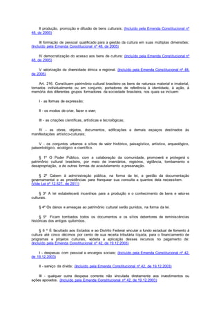II produção, promoção e difusão de bens culturais; (Incluído pela Emenda Constitucional nº
48, de 2005)
III formação de pessoal qualificado para a gestão da cultura em suas múltiplas dimensões;
(Incluído pela Emenda Constitucional nº 48, de 2005)
IV democratização do acesso aos bens de cultura; (Incluído pela Emenda Constitucional nº
48, de 2005)
V valorização da diversidade étnica e regional. (Incluído pela Emenda Constitucional nº 48,
de 2005)
Art. 216. Constituem patrimônio cultural brasileiro os bens de natureza material e imaterial,
tomados individualmente ou em conjunto, portadores de referência à identidade, à ação, à
memória dos diferentes grupos formadores da sociedade brasileira, nos quais se incluem:
I - as formas de expressão;
II - os modos de criar, fazer e viver;
III - as criações científicas, artísticas e tecnológicas;
IV - as obras, objetos, documentos, edificações e demais espaços destinados às
manifestações artístico-culturais;
V - os conjuntos urbanos e sítios de valor histórico, paisagístico, artístico, arqueológico,
paleontológico, ecológico e científico.
§ 1º O Poder Público, com a colaboração da comunidade, promoverá e protegerá o
patrimônio cultural brasileiro, por meio de inventários, registros, vigilância, tombamento e
desapropriação, e de outras formas de acautelamento e preservação.
§ 2º Cabem à administração pública, na forma da lei, a gestão da documentação
governamental e as providências para franquear sua consulta a quantos dela necessitem.
(Vide Lei nº 12.527, de 2011)
§ 3º A lei estabelecerá incentivos para a produção e o conhecimento de bens e valores
culturais.
§ 4º Os danos e ameaças ao patrimônio cultural serão punidos, na forma da lei.
§ 5º Ficam tombados todos os documentos e os sítios detentores de reminiscências
históricas dos antigos quilombos.
§ 6 º É facultado aos Estados e ao Distrito Federal vincular a fundo estadual de fomento à
cultura até cinco décimos por cento de sua receita tributária líquida, para o financiamento de
programas e projetos culturais, vedada a aplicação desses recursos no pagamento de:
(Incluído pela Emenda Constitucional nº 42, de 19.12.2003)
I - despesas com pessoal e encargos sociais; (Incluído pela Emenda Constitucional nº 42,
de 19.12.2003)
II - serviço da dívida; (Incluído pela Emenda Constitucional nº 42, de 19.12.2003)
III - qualquer outra despesa corrente não vinculada diretamente aos investimentos ou
ações apoiados. (Incluído pela Emenda Constitucional nº 42, de 19.12.2003)
 
