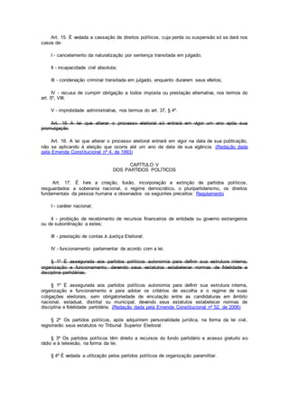 Art. 15. É vedada a cassação de direitos políticos, cuja perda ou suspensão só se dará nos
casos de:
I - cancelamento da naturalização por sentença transitada em julgado;
II - incapacidade civil absoluta;
III - condenação criminal transitada em julgado, enquanto durarem seus efeitos;
IV - recusa de cumprir obrigação a todos imposta ou prestação alternativa, nos termos do
art. 5º, VIII;
V - improbidade administrativa, nos termos do art. 37, § 4º.
Art. 16 A lei que alterar o processo eleitoral só entrará em vigor um ano após sua
promulgação.
Art. 16. A lei que alterar o processo eleitoral entrará em vigor na data de sua publicação,
não se aplicando à eleição que ocorra até um ano da data de sua vigência. (Redação dada
pela Emenda Constitucional nº 4, de 1993)
CAPÍTULO V
DOS PARTIDOS POLÍTICOS
Art. 17. É livre a criação, fusão, incorporação e extinção de partidos políticos,
resguardados a soberania nacional, o regime democrático, o pluripartidarismo, os direitos
fundamentais da pessoa humana e observados os seguintes preceitos: Regulamento
I - caráter nacional;
II - proibição de recebimento de recursos financeiros de entidade ou governo estrangeiros
ou de subordinação a estes;
III - prestação de contas à Justiça Eleitoral;
IV - funcionamento parlamentar de acordo com a lei.
§ 1º É assegurada aos partidos políticos autonomia para definir sua estrutura interna,
organização e funcionamento, devendo seus estatutos estabelecer normas de fidelidade e
disciplina partidárias.
§ 1º É assegurada aos partidos políticos autonomia para definir sua estrutura interna,
organização e funcionamento e para adotar os critérios de escolha e o regime de suas
coligações eleitorais, sem obrigatoriedade de vinculação entre as candidaturas em âmbito
nacional, estadual, distrital ou municipal, devendo seus estatutos estabelecer normas de
disciplina e fidelidade partidária. (Redação dada pela Emenda Constitucional nº 52, de 2006)
§ 2º Os partidos políticos, após adquirirem personalidade jurídica, na forma da lei civil,
registrarão seus estatutos no Tribunal Superior Eleitoral.
§ 3º Os partidos políticos têm direito a recursos do fundo partidário e acesso gratuito ao
rádio e à televisão, na forma da lei.
§ 4º É vedada a utilização pelos partidos políticos de organização paramilitar.
 
