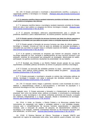Art. 218. O Estado promoverá e incentivará o desenvolvimento científico, a pesquisa, a
capacitação científica e tecnológica e a inovação. (Redação dada pela Emenda Constitucional
nº 85, de 2015)
§ 1º A pesquisa científica básica receberá tratamento prioritário do Estado, tendo em vista
o bem público e o progresso das ciências.
§ 1º A pesquisa científica básica e tecnológica receberá tratamento prioritário do Estado,
tendo em vista o bem público e o progresso da ciência, tecnologia e inovação. (Redação dada
pela Emenda Constitucional nº 85, de 2015)
§ 2º A pesquisa tecnológica voltar-se-á preponderantemente para a solução dos
problemas brasileiros e para o desenvolvimento do sistema produtivo nacional e regional.
§ 3º O Estado apoiará a formação de recursos humanos nas áreas de ciência, pesquisa e
tecnologia, e concederá aos que delas se ocupem meios e condições especiais de trabalho.
§ 3º O Estado apoiará a formação de recursos humanos nas áreas de ciência, pesquisa,
tecnologia e inovação, inclusive por meio do apoio às atividades de extensão tecnológica, e
concederá aos que delas se ocupem meios e condições especiais de trabalho. (Redação dada
pela Emenda Constitucional nº 85, de 2015)
§ 4º A lei apoiará e estimulará as empresas que invistam em pesquisa, criação de
tecnologia adequada ao País, formação e aperfeiçoamento de seus recursos humanos e que
pratiquem sistemas de remuneração que assegurem ao empregado, desvinculada do salário,
participação nos ganhos econômicos resultantes da produtividade de seu trabalho.
§ 5º É facultado aos Estados e ao Distrito Federal vincular parcela de sua receita
orçamentária a entidades públicas de fomento ao ensino e à pesquisa científica e tecnológica.
§ 6º O Estado, na execução das atividades previstas no caput , estimulará a articulação
entre entes, tanto públicos quanto privados, nas diversas esferas de governo. (Incluído pela
Emenda Constitucional nº 85, de 2015)
§ 7º O Estado promoverá e incentivará a atuação no exterior das instituições públicas de
ciência, tecnologia e inovação, com vistas à execução das atividades previstas no caput.
(Incluído pela Emenda Constitucional nº 85, de 2015)
Art. 219. O mercado interno integra o patrimônio nacional e será incentivado de modo a
viabilizar o desenvolvimento cultural e sócio-econômico, o bem-estar da população e a
autonomia tecnológica do País, nos termos de lei federal.
Parágrafo único. O Estado estimulará a formação e o fortalecimento da inovação nas
empresas, bem como nos demais entes, públicos ou privados, a constituição e a manutenção
de parques e polos tecnológicos e de demais ambientes promotores da inovação, a atuação
dos inventores independentes e a criação, absorção, difusão e transferência de tecnologia.
(Incluído pela Emenda Constitucional nº 85, de 2015)
Art. 219-A. A União, os Estados, o Distrito Federal e os Municípios poderão firmar
instrumentos de cooperação com órgãos e entidades públicos e com entidades privadas,
inclusive para o compartilhamento de recursos humanos especializados e capacidade
instalada, para a execução de projetos de pesquisa, de desenvolvimento científico e
tecnológico e de inovação, mediante contrapartida financeira ou não financeira assumida pelo
ente beneficiário, na forma da lei. (Incluído pela Emenda Constitucional nº 85, de 2015)
Art. 219-B. O Sistema Nacional de Ciência, Tecnologia e Inovação (SNCTI) será
organizado em regime de colaboração entre entes, tanto públicos quanto privados, com vistas
 