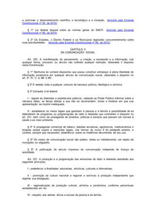 a promover o desenvolvimento científico e tecnológico e a inovação. (Incluído pela Emenda
Constitucional nº 85, de 2015)
§ 1º Lei federal disporá sobre as normas gerais do SNCTI. (Incluído pela Emenda
Constitucional nº 85, de 2015)
§ 2º Os Estados, o Distrito Federal e os Municípios legislarão concorrentemente sobre
suas peculiaridades. (Incluído pela Emenda Constitucional nº 85, de 2015)
CAPÍTULO V
DA COMUNICAÇÃO SOCIAL
Art. 220. A manifestação do pensamento, a criação, a expressão e a informação, sob
qualquer forma, processo ou veículo não sofrerão qualquer restrição, observado o disposto
nesta Constituição.
§ 1º Nenhuma lei conterá dispositivo que possa constituir embaraço à plena liberdade de
informação jornalística em qualquer veículo de comunicação social, observado o disposto no
art. 5º, IV, V, X, XIII e XIV.
§ 2º É vedada toda e qualquer censura de natureza política, ideológica e artística.
§ 3º Compete à lei federal:
I - regular as diversões e espetáculos públicos, cabendo ao Poder Público informar sobre a
natureza deles, as faixas etárias a que não se recomendem, locais e horários em que sua
apresentação se mostre inadequada;
II - estabelecer os meios legais que garantam à pessoa e à família a possibilidade de se
defenderem de programas ou programações de rádio e televisão que contrariem o disposto no
art. 221, bem como da propaganda de produtos, práticas e serviços que possam ser nocivos à
saúde e ao meio ambiente.
§ 4º A propaganda comercial de tabaco, bebidas alcoólicas, agrotóxicos, medicamentos e
terapias estará sujeita a restrições legais, nos termos do inciso II do parágrafo anterior, e
conterá, sempre que necessário, advertência sobre os malefícios decorrentes de seu uso.
§ 5º Os meios de comunicação social não podem, direta ou indiretamente, ser objeto de
monopólio ou oligopólio.
§ 6º A publicação de veículo impresso de comunicação independe de licença de
autoridade.
Art. 221. A produção e a programação das emissoras de rádio e televisão atenderão aos
seguintes princípios:
I - preferência a finalidades educativas, artísticas, culturais e informativas;
II - promoção da cultura nacional e regional e estímulo à produção independente que
objetive sua divulgação;
III - regionalização da produção cultural, artística e jornalística, conforme percentuais
estabelecidos em lei;
IV - respeito aos valores éticos e sociais da pessoa e da família.
 