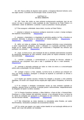 Art. 224. Para os efeitos do disposto neste capítulo, o Congresso Nacional instituirá, como
seu órgão auxiliar, o Conselho de Comunicação Social, na forma da lei.
CAPÍTULO VI
DO MEIO AMBIENTE
Art. 225. Todos têm direito ao meio ambiente ecologicamente equilibrado, bem de uso
comum do povo e essencial à sadia qualidade de vida, impondo-se ao Poder Público e à
coletividade o dever de defendê-lo e preservá- lo para as presentes e futuras gerações.
§ 1º Para assegurar a efetividade desse direito, incumbe ao Poder Público:
I - preservar e restaurar os processos ecológicos essenciais e prover o manejo ecológico
das espécies e ecossistemas; (Regulamento)
II - preservar a diversidade e a integridade do patrimônio genético do País e fiscalizar as
entidades dedicadas à pesquisa e manipulação de material genético; (Regulamento)
(Regulamento) (Regulamento) (Regulamento)
III - definir, em todas as unidades da Federação, espaços territoriais e seus componentes
a serem especialmente protegidos, sendo a alteração e a supressão permitidas somente
através de lei, vedada qualquer utilização que comprometa a integridade dos atributos que
justifiquem sua proteção; (Regulamento)
IV - exigir, na forma da lei, para instalação de obra ou atividade potencialmente causadora
de significativa degradação do meio ambiente, estudo prévio de impacto ambiental, a que se
dará publicidade; (Regulamento)
V - controlar a produção, a comercialização e o emprego de técnicas, métodos e
substâncias que comportem risco para a vida, a qualidade de vida e o meio ambiente;
(Regulamento)
VI - promover a educação ambiental em todos os níveis de ensino e a conscientização
pública para a preservação do meio ambiente;
VII - proteger a fauna e a flora, vedadas, na forma da lei, as práticas que coloquem em
risco sua função ecológica, provoquem a extinção de espécies ou submetam os animais a
crueldade. (Regulamento)
§ 2º Aquele que explorar recursos minerais fica obrigado a recuperar o meio ambiente
degradado, de acordo com solução técnica exigida pelo órgão público competente, na forma da
lei.
§ 3º As condutas e atividades consideradas lesivas ao meio ambiente sujeitarão os
infratores, pessoas físicas ou jurídicas, a sanções penais e administrativas, independentemente
da obrigação de reparar os danos causados.
§ 4º A Floresta Amazônica brasileira, a Mata Atlântica, a Serra do Mar, o Pantanal Mato-
Grossense e a Zona Costeira são patrimônio nacional, e sua utilização far-se-á, na forma da
lei, dentro de condições que assegurem a preservação do meio ambiente, inclusive quanto ao
uso dos recursos naturais. (Regulamento) (Regulamento)
§ 5º São indisponíveis as terras devolutas ou arrecadadas pelos Estados, por ações
discriminatórias, necessárias à proteção dos ecossistemas naturais.
§ 6º As usinas que operem com reator nuclear deverão ter sua localização definida em lei
federal, sem o que não poderão ser instaladas.
 