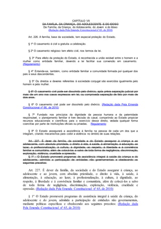 CAPÍTULO VII
DA FAMÍLIA, DA CRIANÇA, DO ADOLESCENTE E DO IDOSO
Da Família, da Criança, do Adolescente, do Jovem e do Idoso
(Redação dada Pela Emenda Constitucional nº 65, de 2010)
Art. 226. A família, base da sociedade, tem especial proteção do Estado.
§ 1º O casamento é civil e gratuita a celebração.
§ 2º O casamento religioso tem efeito civil, nos termos da lei.
§ 3º Para efeito da proteção do Estado, é reconhecida a união estável entre o homem e a
mulher como entidade familiar, devendo a lei facilitar sua conversão em casamento.
(Regulamento)
§ 4º Entende-se, também, como entidade familiar a comunidade formada por qualquer dos
pais e seus descendentes.
§ 5º Os direitos e deveres referentes à sociedade conjugal são exercidos igualmente pelo
homem e pela mulher.
§ 6º O casamento civil pode ser dissolvido pelo divórcio, após prévia separação judicial por
mais de um ano nos casos expressos em lei, ou comprovada separação de fato por mais de
dois anos.
§ 6º O casamento civil pode ser dissolvido pelo divórcio. (Redação dada Pela Emenda
Constitucional nº 66, de 2010)
§ 7º Fundado nos princípios da dignidade da pessoa humana e da paternidade
responsável, o planejamento familiar é livre decisão do casal, competindo ao Estado propiciar
recursos educacionais e científicos para o exercício desse direito, vedada qualquer forma
coercitiva por parte de instituições oficiais ou privadas. Regulamento
§ 8º O Estado assegurará a assistência à família na pessoa de cada um dos que a
integram, criando mecanismos para coibir a violência no âmbito de suas relações.
Art. 227. É dever da família, da sociedade e do Estado assegurar à criança e ao
adolescente, com absoluta prioridade, o direito à vida, à saúde, à alimentação, à educação, ao
lazer, à profissionalização, à cultura, à dignidade, ao respeito, à liberdade e à convivência
familiar e comunitária, além de colocá-los a salvo de toda forma de negligência, discriminação,
exploração, violência, crueldade e opressão.
§ 1º - O Estado promoverá programas de assistência integral à saúde da criança e do
adolescente, admitida a participação de entidades não governamentais e obedecendo os
seguintes preceitos:
Art. 227. É dever da família, da sociedade e do Estado assegurar à criança, ao
adolescente e ao jovem, com absoluta prioridade, o direito à vida, à saúde, à
alimentação, à educação, ao lazer, à profissionalização, à cultura, à dignidade, ao
respeito, à liberdade e à convivência familiar e comunitária, além de colocá-los a salvo
de toda forma de negligência, discriminação, exploração, violência, crueldade e
opressão. (Redação dada Pela Emenda Constitucional nº 65, de 2010)
§ 1º O Estado promoverá programas de assistência integral à saúde da criança, do
adolescente e do jovem, admitida a participação de entidades não governamentais,
mediante políticas específicas e obedecendo aos seguintes preceitos: (Redação dada
Pela Emenda Constitucional nº 65, de 2010)
 