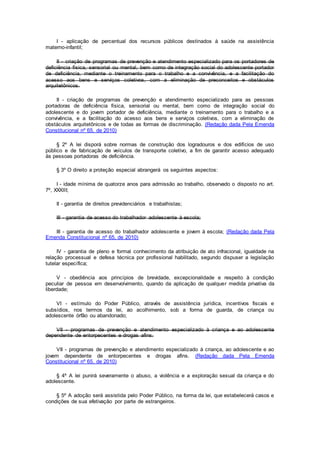 I - aplicação de percentual dos recursos públicos destinados à saúde na assistência
materno-infantil;
II - criação de programas de prevenção e atendimento especializado para os portadores de
deficiência física, sensorial ou mental, bem como de integração social do adolescente portador
de deficiência, mediante o treinamento para o trabalho e a convivência, e a facilitação do
acesso aos bens e serviços coletivos, com a eliminação de preconceitos e obstáculos
arquitetônicos.
II - criação de programas de prevenção e atendimento especializado para as pessoas
portadoras de deficiência física, sensorial ou mental, bem como de integração social do
adolescente e do jovem portador de deficiência, mediante o treinamento para o trabalho e a
convivência, e a facilitação do acesso aos bens e serviços coletivos, com a eliminação de
obstáculos arquitetônicos e de todas as formas de discriminação. (Redação dada Pela Emenda
Constitucional nº 65, de 2010)
§ 2º A lei disporá sobre normas de construção dos logradouros e dos edifícios de uso
público e de fabricação de veículos de transporte coletivo, a fim de garantir acesso adequado
às pessoas portadoras de deficiência.
§ 3º O direito a proteção especial abrangerá os seguintes aspectos:
I - idade mínima de quatorze anos para admissão ao trabalho, observado o disposto no art.
7º, XXXIII;
II - garantia de direitos previdenciários e trabalhistas;
III - garantia de acesso do trabalhador adolescente à escola;
III - garantia de acesso do trabalhador adolescente e jovem à escola; (Redação dada Pela
Emenda Constitucional nº 65, de 2010)
IV - garantia de pleno e formal conhecimento da atribuição de ato infracional, igualdade na
relação processual e defesa técnica por profissional habilitado, segundo dispuser a legislação
tutelar específica;
V - obediência aos princípios de brevidade, excepcionalidade e respeito à condição
peculiar de pessoa em desenvolvimento, quando da aplicação de qualquer medida privativa da
liberdade;
VI - estímulo do Poder Público, através de assistência jurídica, incentivos fiscais e
subsídios, nos termos da lei, ao acolhimento, sob a forma de guarda, de criança ou
adolescente órfão ou abandonado;
VII - programas de prevenção e atendimento especializado à criança e ao adolescente
dependente de entorpecentes e drogas afins.
VII - programas de prevenção e atendimento especializado à criança, ao adolescente e ao
jovem dependente de entorpecentes e drogas afins. (Redação dada Pela Emenda
Constitucional nº 65, de 2010)
§ 4º A lei punirá severamente o abuso, a violência e a exploração sexual da criança e do
adolescente.
§ 5º A adoção será assistida pelo Poder Público, na forma da lei, que estabelecerá casos e
condições de sua efetivação por parte de estrangeiros.
 