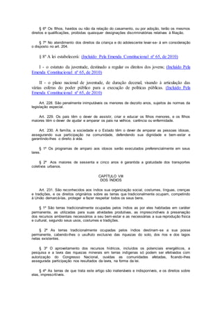 § 6º Os filhos, havidos ou não da relação do casamento, ou por adoção, terão os mesmos
direitos e qualificações, proibidas quaisquer designações discriminatórias relativas à filiação.
§ 7º No atendimento dos direitos da criança e do adolescente levar-se- á em consideração
o disposto no art. 204.
§ 8º A lei estabelecerá: (Incluído Pela Emenda Constitucional nº 65, de 2010)
I - o estatuto da juventude, destinado a regular os direitos dos jovens; (Incluído Pela
Emenda Constitucional nº 65, de 2010)
II - o plano nacional de juventude, de duração decenal, visando à articulação das
várias esferas do poder público para a execução de políticas públicas. (Incluído Pela
Emenda Constitucional nº 65, de 2010)
Art. 228. São penalmente inimputáveis os menores de dezoito anos, sujeitos às normas da
legislação especial.
Art. 229. Os pais têm o dever de assistir, criar e educar os filhos menores, e os filhos
maiores têm o dever de ajudar e amparar os pais na velhice, carência ou enfermidade.
Art. 230. A família, a sociedade e o Estado têm o dever de amparar as pessoas idosas,
assegurando sua participação na comunidade, defendendo sua dignidade e bem-estar e
garantindo-lhes o direito à vida.
§ 1º Os programas de amparo aos idosos serão executados preferencialmente em seus
lares.
§ 2º Aos maiores de sessenta e cinco anos é garantida a gratuidade dos transportes
coletivos urbanos.
CAPÍTULO VIII
DOS ÍNDIOS
Art. 231. São reconhecidos aos índios sua organização social, costumes, línguas, crenças
e tradições, e os direitos originários sobre as terras que tradicionalmente ocupam, competindo
à União demarcá-las, proteger e fazer respeitar todos os seus bens.
§ 1º São terras tradicionalmente ocupadas pelos índios as por eles habitadas em caráter
permanente, as utilizadas para suas atividades produtivas, as imprescindíveis à preservação
dos recursos ambientais necessários a seu bem-estar e as necessárias a sua reprodução física
e cultural, segundo seus usos, costumes e tradições.
§ 2º As terras tradicionalmente ocupadas pelos índios destinam-se a sua posse
permanente, cabendo-lhes o usufruto exclusivo das riquezas do solo, dos rios e dos lagos
nelas existentes.
§ 3º O aproveitamento dos recursos hídricos, incluídos os potenciais energéticos, a
pesquisa e a lavra das riquezas minerais em terras indígenas só podem ser efetivados com
autorização do Congresso Nacional, ouvidas as comunidades afetadas, ficando-lhes
assegurada participação nos resultados da lavra, na forma da lei.
§ 4º As terras de que trata este artigo são inalienáveis e indisponíveis, e os direitos sobre
elas, imprescritíveis.
 