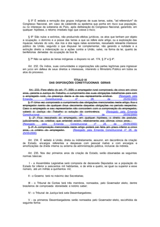 § 5º É vedada a remoção dos grupos indígenas de suas terras, salvo, "ad referendum" do
Congresso Nacional, em caso de catástrofe ou epidemia que ponha em risco sua população,
ou no interesse da soberania do País, após deliberação do Congresso Nacional, garantido, em
qualquer hipótese, o retorno imediato logo que cesse o risco.
§ 6º São nulos e extintos, não produzindo efeitos jurídicos, os atos que tenham por objeto
a ocupação, o domínio e a posse das terras a que se refere este artigo, ou a exploração das
riquezas naturais do solo, dos rios e dos lagos nelas existentes, ressalvado relevante interesse
público da União, segundo o que dispuser lei complementar, não gerando a nulidade e a
extinção direito a indenização ou a ações contra a União, salvo, na forma da lei, quanto às
benfeitorias derivadas da ocupação de boa fé.
§ 7º Não se aplica às terras indígenas o disposto no art. 174, § 3º e § 4º.
Art. 232. Os índios, suas comunidades e organizações são partes legítimas para ingressar
em juízo em defesa de seus direitos e interesses, intervindo o Ministério Público em todos os
atos do processo.
TÍTULO IX
DAS DISPOSIÇÕES CONSTITUCIONAIS GERAIS
Art. 233. Para efeito do art. 7º, XXIX, o empregador rural comprovará, de cinco em cinco
anos, perante a Justiça do Trabalho, o cumprimento das suas obrigações trabalhistas para com
o empregado rural, na presença deste e de seu representante sindical. (Revogado pela
Emenda Constitucional nº 28, de 25/05/2000)
§ 1º Uma vez comprovado o cumprimento das obrigações mencionadas neste artigo, fica o
empregador isento de qualquer ônus decorrente daquelas obrigações no período respectivo.
Caso o empregado e seu representante não concordem com a comprovação do empregador,
caberá à Justiça do Trabalho a solução da controvérsia. (Revogado pela Emenda
Constitucional nº 28, de 25/05/2000)
§ 2º Fica ressalvado ao empregado, em qualquer hipótese, o direito de postular,
judicialmente, os créditos que entender existir, relativamente aos últimos cinco anos.
(Revogado pela Emenda Constitucional nº 28, de 25/05/2000)
§ 3º A comprovação mencionada neste artigo poderá ser feita em prazo inferior a cinco
anos, a critério do empregador. (Revogado pela Emenda Constitucional nº 28, de
25/05/2000)
Art. 234. É vedado à União, direta ou indiretamente, assumir, em decorrência da criação
de Estado, encargos referentes a despesas com pessoal inativo e com encargos e
amortizações da dívida interna ou externa da administração pública, inclusive da indireta.
Art. 235. Nos dez primeiros anos da criação de Estado, serão observadas as seguintes
normas básicas:
I - a Assembléia Legislativa será composta de dezessete Deputados se a população do
Estado for inferior a seiscentos mil habitantes, e de vinte e quatro, se igual ou superior a esse
número, até um milhão e quinhentos mil;
II - o Governo terá no máximo dez Secretarias;
III - o Tribunal de Contas terá três membros, nomeados, pelo Governador eleito, dentre
brasileiros de comprovada idoneidade e notório saber;
IV - o Tribunal de Justiça terá sete Desembargadores;
V - os primeiros Desembargadores serão nomeados pelo Governador eleito, escolhidos da
seguinte forma:
 