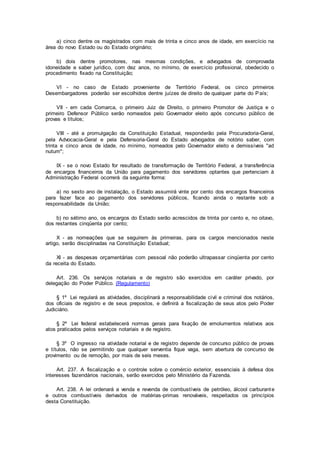 a) cinco dentre os magistrados com mais de trinta e cinco anos de idade, em exercício na
área do novo Estado ou do Estado originário;
b) dois dentre promotores, nas mesmas condições, e advogados de comprovada
idoneidade e saber jurídico, com dez anos, no mínimo, de exercício profissional, obedecido o
procedimento fixado na Constituição;
VI - no caso de Estado proveniente de Território Federal, os cinco primeiros
Desembargadores poderão ser escolhidos dentre juízes de direito de qualquer parte do País;
VII - em cada Comarca, o primeiro Juiz de Direito, o primeiro Promotor de Justiça e o
primeiro Defensor Público serão nomeados pelo Governador eleito após concurso público de
provas e títulos;
VIII - até a promulgação da Constituição Estadual, responderão pela Procuradoria-Geral,
pela Advocacia-Geral e pela Defensoria-Geral do Estado advogados de notório saber, com
trinta e cinco anos de idade, no mínimo, nomeados pelo Governador eleito e demissíveis "ad
nutum";
IX - se o novo Estado for resultado de transformação de Território Federal, a transferência
de encargos financeiros da União para pagamento dos servidores optantes que pertenciam à
Administração Federal ocorrerá da seguinte forma:
a) no sexto ano de instalação, o Estado assumirá vinte por cento dos encargos financeiros
para fazer face ao pagamento dos servidores públicos, ficando ainda o restante sob a
responsabilidade da União;
b) no sétimo ano, os encargos do Estado serão acrescidos de trinta por cento e, no oitavo,
dos restantes cinqüenta por cento;
X - as nomeações que se seguirem às primeiras, para os cargos mencionados neste
artigo, serão disciplinadas na Constituição Estadual;
XI - as despesas orçamentárias com pessoal não poderão ultrapassar cinqüenta por cento
da receita do Estado.
Art. 236. Os serviços notariais e de registro são exercidos em caráter privado, por
delegação do Poder Público. (Regulamento)
§ 1º Lei regulará as atividades, disciplinará a responsabilidade civil e criminal dos notários,
dos oficiais de registro e de seus prepostos, e definirá a fiscalização de seus atos pelo Poder
Judiciário.
§ 2º Lei federal estabelecerá normas gerais para fixação de emolumentos relativos aos
atos praticados pelos serviços notariais e de registro.
§ 3º O ingresso na atividade notarial e de registro depende de concurso público de provas
e títulos, não se permitindo que qualquer serventia fique vaga, sem abertura de concurso de
provimento ou de remoção, por mais de seis meses.
Art. 237. A fiscalização e o controle sobre o comércio exterior, essenciais à defesa dos
interesses fazendários nacionais, serão exercidos pelo Ministério da Fazenda.
Art. 238. A lei ordenará a venda e revenda de combustíveis de petróleo, álcool carburante
e outros combustíveis derivados de matérias-primas renováveis, respeitados os princípios
desta Constituição.
 
