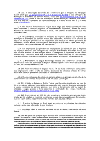 Art. 239. A arrecadação decorrente das contribuições para o Programa de Integração
Social, criado pela Lei Complementar nº 7, de 7 de setembro de 1970, e para o Programa de
Formação do Patrimônio do Servidor Público, criado pela Lei Complementar nº 8, de 3 de
dezembro de 1970, passa, a partir da promulgação desta Constituição, a financiar, nos termos
que a lei dispuser, o programa do seguro-desemprego e o abono de que trata o § 3º deste
artigo. (Regulamento)
§ 1º Dos recursos mencionados no "caput" deste artigo, pelo menos quarenta por cento
serão destinados a financiar programas de desenvolvimento econômico, através do Banco
Nacional de Desenvolvimento Econômico e Social, com critérios de remuneração que lhes
preservem o valor.
§ 2º Os patrimônios acumulados do Programa de Integração Social e do Programa de
Formação do Patrimônio do Servidor Público são preservados, mantendo-se os critérios de
saque nas situações previstas nas leis específicas, com exceção da retirada por motivo de
casamento, ficando vedada a distribuição da arrecadação de que trata o "caput" deste artigo,
para depósito nas contas individuais dos participantes.
§ 3º Aos empregados que percebam de empregadores que contribuem para o Programa
de Integração Social ou para o Programa de Formação do Patrimônio do Servidor Público, até
dois salários mínimos de remuneração mensal, é assegurado o pagamento de um salário
mínimo anual, computado neste valor o rendimento das contas individuais, no caso daqueles
que já participavam dos referidos programas, até a data da promulgação desta Constituição.
§ 4º O financiamento do seguro-desemprego receberá uma contribuição adicional da
empresa cujo índice de rotatividade da força de trabalho superar o índice médio da rotatividade
do setor, na forma estabelecida por lei.
Art. 240. Ficam ressalvadas do disposto no art. 195 as atuais contribuições compulsórias
dos empregadores sobre a folha de salários, destinadas às entidades privadas de serviço
social e de formação profissional vinculadas ao sistema sindical.
Art. 241. Aos delegados de polícia de carreira aplica-se o princípio do art. 39, § 1º,
correspondente às carreiras disciplinadas no art. 135 desta Constituição.
Art. 241. A União, os Estados, o Distrito Federal e os Municípios disciplinarão por meio de
lei os consórcios públicos e os convênios de cooperação entre os entes federados, autorizando
a gestão associada de serviços públicos, bem como a transferência total ou parcial de
encargos, serviços, pessoal e bens essenciais à continuidade dos serviços transferidos.
(Redação dada pela Emenda Constitucional nº 19, de 1998)
Art. 242. O princípio do art. 206, IV, não se aplica às instituições educacionais oficiais
criadas por lei estadual ou municipal e existentes na data da promulgação desta Constituição,
que não sejam total ou preponderantemente mantidas com recursos públicos.
§ 1º O ensino da História do Brasil levará em conta as contribuições das diferentes
culturas e etnias para a formação do povo brasileiro.
§ 2º O Colégio Pedro II, localizado na cidade do Rio de Janeiro, será mantido na órbita
federal.
Art. 243. As glebas de qualquer região do País onde forem localizadas culturas ilegais de
plantas psicotrópicas serão imediatamente expropriadas e especificamente destinadas ao
assentamento de colonos, para o cultivo de produtos alimentícios e medicamentosos, sem
qualquer indenização ao proprietário e sem prejuízo de outras sanções previstas em lei.
Parágrafo único. Todo e qualquer bem de valor econômico apreendido em decorrência do
tráfico ilícito de entorpecentes e drogas afins será confiscado e reverterá em benefício de
instituições e pessoal especializados no tratamento e recuperação de viciados e no
 