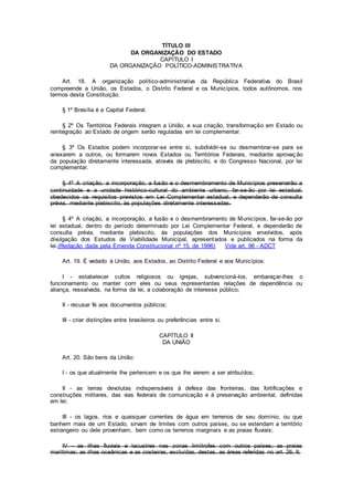 TÍTULO III
DA ORGANIZAÇÃO DO ESTADO
CAPÍTULO I
DA ORGANIZAÇÃO POLÍTICO-ADMINISTRATIVA
Art. 18. A organização político-administrativa da República Federativa do Brasil
compreende a União, os Estados, o Distrito Federal e os Municípios, todos autônomos, nos
termos desta Constituição.
§ 1º Brasília é a Capital Federal.
§ 2º Os Territórios Federais integram a União, e sua criação, transformação em Estado ou
reintegração ao Estado de origem serão reguladas em lei complementar.
§ 3º Os Estados podem incorporar-se entre si, subdividir-se ou desmembrar-se para se
anexarem a outros, ou formarem novos Estados ou Territórios Federais, mediante aprovação
da população diretamente interessada, através de plebiscito, e do Congresso Nacional, por lei
complementar.
§ 4º A criação, a incorporação, a fusão e o desmembramento de Municípios preservarão a
continuidade e a unidade histórico-cultural do ambiente urbano, far-se-ão por lei estadual,
obedecidos os requisitos previstos em Lei Complementar estadual, e dependerão de consulta
prévia, mediante plebiscito, às populações diretamente interessadas.
§ 4º A criação, a incorporação, a fusão e o desmembramento de Municípios, far-se-ão por
lei estadual, dentro do período determinado por Lei Complementar Federal, e dependerão de
consulta prévia, mediante plebiscito, às populações dos Municípios envolvidos, após
divulgação dos Estudos de Viabilidade Municipal, apresentados e publicados na forma da
lei.(Redação dada pela Emenda Constitucional nº 15, de 1996) Vide art. 96 - ADCT
Art. 19. É vedado à União, aos Estados, ao Distrito Federal e aos Municípios:
I - estabelecer cultos religiosos ou igrejas, subvencioná-los, embaraçar-lhes o
funcionamento ou manter com eles ou seus representantes relações de dependência ou
aliança, ressalvada, na forma da lei, a colaboração de interesse público;
II - recusar fé aos documentos públicos;
III - criar distinções entre brasileiros ou preferências entre si.
CAPÍTULO II
DA UNIÃO
Art. 20. São bens da União:
I - os que atualmente lhe pertencem e os que lhe vierem a ser atribuídos;
II - as terras devolutas indispensáveis à defesa das fronteiras, das fortificações e
construções militares, das vias federais de comunicação e à preservação ambiental, definidas
em lei;
III - os lagos, rios e quaisquer correntes de água em terrenos de seu domínio, ou que
banhem mais de um Estado, sirvam de limites com outros países, ou se estendam a território
estrangeiro ou dele provenham, bem como os terrenos marginais e as praias fluviais;
IV - as ilhas fluviais e lacustres nas zonas limítrofes com outros países; as praias
marítimas; as ilhas oceânicas e as costeiras, excluídas, destas, as áreas referidas no art. 26, II;
 