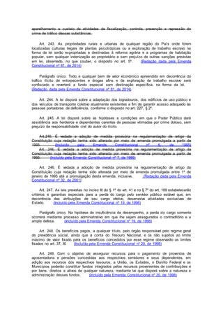 aparelhamento e custeio de atividades de fiscalização, controle, prevenção e repressão do
crime de tráfico dessas substâncias.
Art. 243. As propriedades rurais e urbanas de qualquer região do País onde forem
localizadas culturas ilegais de plantas psicotrópicas ou a exploração de trabalho escravo na
forma da lei serão expropriadas e destinadas à reforma agrária e a programas de habitação
popular, sem qualquer indenização ao proprietário e sem prejuízo de outras sanções previstas
em lei, observado, no que couber, o disposto no art. 5º. (Redação dada pela Emenda
Constitucional nº 81, de 2014)
Parágrafo único. Todo e qualquer bem de valor econômico apreendido em decorrência do
tráfico ilícito de entorpecentes e drogas afins e da exploração de trabalho escravo será
confiscado e reverterá a fundo especial com destinação específica, na forma da lei.
(Redação dada pela Emenda Constitucional nº 81, de 2014)
Art. 244. A lei disporá sobre a adaptação dos logradouros, dos edifícios de uso público e
dos veículos de transporte coletivo atualmente existentes a fim de garantir acesso adequado às
pessoas portadoras de deficiência, conforme o disposto no art. 227, § 2º.
Art. 245. A lei disporá sobre as hipóteses e condições em que o Poder Público dará
assistência aos herdeiros e dependentes carentes de pessoas vitimadas por crime doloso, sem
prejuízo da responsabilidade civil do autor do ilícito.
Art.246. É vedada a adoção de medida provisória na regulamentação de artigo da
Constituição cuja redação tenha sido alterada por meio de emenda promulgada a partir de
1995. (Incluído pela Emenda Constitucional nº 6, de 1995)
Art. 246. É vedada a adoção de medida provisória na regulamentação de artigo da
Constituição cuja redação tenha sido alterada por meio de emenda promulgada a partir de
1995. (Incluído pela Emenda Constitucional nº 7, de 1995)
Art. 246. É vedada a adoção de medida provisória na regulamentação de artigo da
Constituição cuja redação tenha sido alterada por meio de emenda promulgada entre 1º de
janeiro de 1995 até a promulgação desta emenda, inclusive. (Redação dada pela Emenda
Constitucional nº 32, de 2001)
Art. 247. As leis previstas no inciso III do § 1º do art. 41 e no § 7º do art. 169 estabelecerão
critérios e garantias especiais para a perda do cargo pelo servidor público estável que, em
decorrência das atribuições de seu cargo efetivo, desenvolva atividades exclusivas de
Estado. (Incluído pela Emenda Constitucional nº 19, de 1998)
Parágrafo único. Na hipótese de insuficiência de desempenho, a perda do cargo somente
ocorrerá mediante processo administrativo em que lhe sejam assegurados o contraditório e a
ampla defesa. (Incluído pela Emenda Constitucional nº 19, de 1998)
Art. 248. Os benefícios pagos, a qualquer título, pelo órgão responsável pelo regime geral
de previdência social, ainda que à conta do Tesouro Nacional, e os não sujeitos ao limite
máximo de valor fixado para os benefícios concedidos por esse regime observarão os limites
fixados no art. 37, XI. (Incluído pela Emenda Constitucional nº 20, de 1998)
Art. 249. Com o objetivo de assegurar recursos para o pagamento de proventos de
aposentadoria e pensões concedidas aos respectivos servidores e seus dependentes, em
adição aos recursos dos respectivos tesouros, a União, os Estados, o Distrito Federal e os
Municípios poderão constituir fundos integrados pelos recursos provenientes de contribuições e
por bens, direitos e ativos de qualquer natureza, mediante lei que disporá sobre a natureza e
administração desses fundos. (Incluído pela Emenda Constitucional nº 20, de 1998)
 