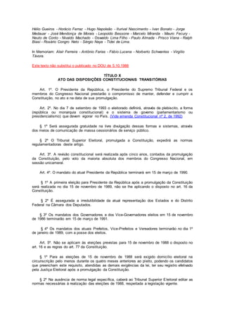 Hélio Gueiros - Horácio Ferraz - Hugo Napoleão - Iturival Nascimento - Ivan Bonato - Jorge
Medauar - José Mendonça de Morais - Leopoldo Bessone - Marcelo Miranda - Mauro Fecury -
Neuto de Conto - Nivaldo Machado - Oswaldo Lima Filho - Paulo Almada - Prisco Viana - Ralph
Biasi - Rosário Congro Neto - Sérgio Naya - Tidei de Lima.
In Memoriam: Alair Ferreira - Antônio Farias - Fábio Lucena - Norberto Schwantes - Virgílio
Távora.
Este texto não substitui o publicado no DOU de 5.10.1988
TÍTULO X
ATO DAS DISPOSIÇÕES CONSTITUCIONAIS TRANSITÓRIAS
Art. 1º. O Presidente da República, o Presidente do Supremo Tribunal Federal e os
membros do Congresso Nacional prestarão o compromisso de manter, defender e cumprir a
Constituição, no ato e na data de sua promulgação.
Art. 2º. No dia 7 de setembro de 1993 o eleitorado definirá, através de plebiscito, a forma
(república ou monarquia constitucional) e o sistema de governo (parlamentarismo ou
presidencialismo) que devem vigorar no País. (Vide emenda Constitucional nº 2, de 1992)
§ 1º Será assegurada gratuidade na livre divulgação dessas formas e sistemas, através
dos meios de comunicação de massa cessionários de serviço público.
§ 2º O Tribunal Superior Eleitoral, promulgada a Constituição, expedirá as normas
regulamentadoras deste artigo.
Art. 3º. A revisão constitucional será realizada após cinco anos, contados da promulgação
da Constituição, pelo voto da maioria absoluta dos membros do Congresso Nacional, em
sessão unicameral.
Art. 4º. O mandato do atual Presidente da República terminará em 15 de março de 1990.
§ 1º A primeira eleição para Presidente da República após a promulgação da Constituição
será realizada no dia 15 de novembro de 1989, não se lhe aplicando o disposto no art. 16 da
Constituição.
§ 2º É assegurada a irredutibilidade da atual representação dos Estados e do Distrito
Federal na Câmara dos Deputados.
§ 3º Os mandatos dos Governadores e dos Vice-Governadores eleitos em 15 de novembro
de 1986 terminarão em 15 de março de 1991.
§ 4º Os mandatos dos atuais Prefeitos, Vice-Prefeitos e Vereadores terminarão no dia 1º
de janeiro de 1989, com a posse dos eleitos.
Art. 5º. Não se aplicam às eleições previstas para 15 de novembro de 1988 o disposto no
art. 16 e as regras do art. 77 da Constituição.
§ 1º Para as eleições de 15 de novembro de 1988 será exigido domicílio eleitoral na
circunscrição pelo menos durante os quatro meses anteriores ao pleito, podendo os candidatos
que preencham este requisito, atendidas as demais exigências da lei, ter seu registro efetivado
pela Justiça Eleitoral após a promulgação da Constituição.
§ 2º Na ausência de norma legal específica, caberá ao Tribunal Superior Eleitoral editar as
normas necessárias à realização das eleições de 1988, respeitada a legislação vigente.
 