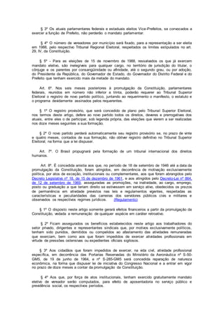 § 3º Os atuais parlamentares federais e estaduais eleitos Vice-Prefeitos, se convocados a
exercer a função de Prefeito, não perderão o mandato parlamentar.
§ 4º O número de vereadores por município será fixado, para a representação a ser eleita
em 1988, pelo respectivo Tribunal Regional Eleitoral, respeitados os limites estipulados no art.
29, IV, da Constituição.
§ 5º - Para as eleições de 15 de novembro de 1988, ressalvados os que já exercem
mandato eletivo, são inelegíveis para qualquer cargo, no território de jurisdição do titular, o
cônjuge e os parentes por consangüinidade ou afinidade, até o segundo grau, ou por adoção,
do Presidente da República, do Governador de Estado, do Governador do Distrito Federal e do
Prefeito que tenham exercido mais da metade do mandato.
Art. 6º. Nos seis meses posteriores à promulgação da Constituição, parlamentares
federais, reunidos em número não inferior a trinta, poderão requerer ao Tribunal Superior
Eleitoral o registro de novo partido político, juntando ao requerimento o manifesto, o estatuto e
o programa devidamente assinados pelos requerentes.
§ 1º O registro provisório, que será concedido de plano pelo Tribunal Superior Eleitoral,
nos termos deste artigo, defere ao novo partido todos os direitos, deveres e prerrogativas dos
atuais, entre eles o de participar, sob legenda própria, das eleições que vierem a ser realizadas
nos doze meses seguintes a sua formação.
§ 2º O novo partido perderá automaticamente seu registro provisório se, no prazo de vinte
e quatro meses, contados de sua formação, não obtiver registro definitivo no Tribunal Superior
Eleitoral, na forma que a lei dispuser.
Art. 7º. O Brasil propugnará pela formação de um tribunal internacional dos direitos
humanos.
Art. 8º. É concedida anistia aos que, no período de 18 de setembro de 1946 até a data da
promulgação da Constituição, foram atingidos, em decorrência de motivação exclusivamente
política, por atos de exceção, institucionais ou complementares, aos que foram abrangidos pelo
Decreto Legislativo nº 18, de 15 de dezembro de 1961, e aos atingidos pelo Decreto-Lei nº 864,
de 12 de setembro de 1969, asseguradas as promoções, na inatividade, ao cargo, emprego,
posto ou graduação a que teriam direito se estivessem em serviço ativo, obedecidos os prazos
de permanência em atividade previstos nas leis e regulamentos vigentes, respeitadas as
características e peculiaridades das carreiras dos servidores públicos civis e militares e
observados os respectivos regimes jurídicos. (Regulamento)
§ 1º O disposto neste artigo somente gerará efeitos financeiros a partir da promulgação da
Constituição, vedada a remuneração de qualquer espécie em caráter retroativo.
§ 2º Ficam assegurados os benefícios estabelecidos neste artigo aos trabalhadores do
setor privado, dirigentes e representantes sindicais que, por motivos exclusivamente políticos,
tenham sido punidos, demitidos ou compelidos ao afastamento das atividades remuneradas
que exerciam, bem como aos que foram impedidos de exercer atividades profissionais em
virtude de pressões ostensivas ou expedientes oficiais sigilosos.
§ 3º Aos cidadãos que foram impedidos de exercer, na vida civil, atividade profissional
específica, em decorrência das Portarias Reservadas do Ministério da Aeronáutica nº S-50-
GM5, de 19 de junho de 1964, e nº S-285-GM5 será concedida reparação de natureza
econômica, na forma que dispuser lei de iniciativa do Congresso Nacional e a entrar em vigor
no prazo de doze meses a contar da promulgação da Constituição.
§ 4º Aos que, por força de atos institucionais, tenham exercido gratuitamente mandato
eletivo de vereador serão computados, para efeito de aposentadoria no serviço público e
previdência social, os respectivos períodos.
 