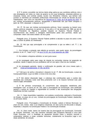 § 5º A anistia concedida nos termos deste artigo aplica-se aos servidores públicos civis e
aos empregados em todos os níveis de governo ou em suas fundações, empresas públicas ou
empresas mistas sob controle estatal, exceto nos Ministérios militares, que tenham sido
punidos ou demitidos por atividades profissionais interrompidas em virtude de decisão de seus
trabalhadores, bem como em decorrência do Decreto-Lei nº 1.632, de 4 de agosto de 1978, ou
por motivos exclusivamente políticos, assegurada a readmissão dos que foram atingidos a
partir de 1979, observado o disposto no § 1º.
Art. 9º. Os que, por motivos exclusivamente políticos, foram cassados ou tiveram seus
direitos políticos suspensos no período de 15 de julho a 31 de dezembro de 1969, por ato do
então Presidente da República, poderão requerer ao Supremo Tribunal Federal o
reconhecimento dos direitos e vantagens interrompidos pelos atos punitivos, desde que
comprovem terem sido estes eivados de vício grave.
Parágrafo único. O Supremo Tribunal Federal proferirá a decisão no prazo de cento e vinte
dias, a contar do pedido do interessado.
Art. 10. Até que seja promulgada a lei complementar a que se refere o art. 7º, I, da
Constituição:
I - fica limitada a proteção nele referida ao aumento, para quatro vezes, da porcentagem
prevista no art. 6º, "caput" e § 1º, da Lei nº 5.107, de 13 de setembro de 1966;
II - fica vedada a dispensa arbitrária ou sem justa causa:
a) do empregado eleito para cargo de direção de comissões internas de prevenção de
acidentes, desde o registro de sua candidatura até um ano após o final de seu mandato;
b) da empregada gestante, desde a confirmação da gravidez até cinco meses após o
parto. (Vide Lei Complementar nº 146, de 2014)
§ 1º Até que a lei venha a disciplinar o disposto no art. 7º, XIX, da Constituição, o prazo da
licença-paternidade a que se refere o inciso é de cinco dias.
§ 2º Até ulterior disposição legal, a cobrança das contribuições para o custeio das
atividades dos sindicatos rurais será feita juntamente com a do imposto territorial rural, pelo
mesmo órgão arrecadador.
§ 3º Na primeira comprovação do cumprimento das obrigações trabalhistas pelo
empregador rural, na forma do art. 233, após a promulgação da Constituição, será certificada
perante a Justiça do Trabalho a regularidade do contrato e das atualizações das obrigações
trabalhistas de todo o período.
Art. 11. Cada Assembléia Legislativa, com poderes constituintes, elaborará a Constituição
do Estado, no prazo de um ano, contado da promulgação da Constituição Federal, obedecidos
os princípios desta.
Parágrafo único. Promulgada a Constituição do Estado, caberá à Câmara Municipal, no
prazo de seis meses, votar a Lei Orgânica respectiva, em dois turnos de discussão e votação,
respeitado o disposto na Constituição Federal e na Constituição Estadual.
Art. 12. Será criada, dentro de noventa dias da promulgação da Constituição, Comissão
de Estudos Territoriais, com dez membros indicados pelo Congresso Nacional e cinco pelo
Poder Executivo, com a finalidade de apresentar estudos sobre o território nacional e
anteprojetos relativos a novas unidades territoriais, notadamente na Amazônia Legal e em
áreas pendentes de solução.
 