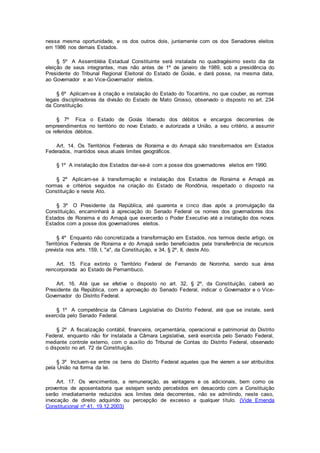 nessa mesma oportunidade, e os dos outros dois, juntamente com os dos Senadores eleitos
em 1986 nos demais Estados.
§ 5º A Assembléia Estadual Constituinte será instalada no quadragésimo sexto dia da
eleição de seus integrantes, mas não antes de 1º de janeiro de 1989, sob a presidência do
Presidente do Tribunal Regional Eleitoral do Estado de Goiás, e dará posse, na mesma data,
ao Governador e ao Vice-Governador eleitos.
§ 6º Aplicam-se à criação e instalação do Estado do Tocantins, no que couber, as normas
legais disciplinadoras da divisão do Estado de Mato Grosso, observado o disposto no art. 234
da Constituição.
§ 7º Fica o Estado de Goiás liberado dos débitos e encargos decorrentes de
empreendimentos no território do novo Estado, e autorizada a União, a seu critério, a assumir
os referidos débitos.
Art. 14. Os Territórios Federais de Roraima e do Amapá são transformados em Estados
Federados, mantidos seus atuais limites geográficos.
§ 1º A instalação dos Estados dar-se-á com a posse dos governadores eleitos em 1990.
§ 2º Aplicam-se à transformação e instalação dos Estados de Roraima e Amapá as
normas e critérios seguidos na criação do Estado de Rondônia, respeitado o disposto na
Constituição e neste Ato.
§ 3º O Presidente da República, até quarenta e cinco dias após a promulgação da
Constituição, encaminhará à apreciação do Senado Federal os nomes dos governadores dos
Estados de Roraima e do Amapá que exercerão o Poder Executivo até a instalação dos novos
Estados com a posse dos governadores eleitos.
§ 4º Enquanto não concretizada a transformação em Estados, nos termos deste artigo, os
Territórios Federais de Roraima e do Amapá serão beneficiados pela transferência de recursos
prevista nos arts. 159, I, "a", da Constituição, e 34, § 2º, II, deste Ato.
Art. 15. Fica extinto o Território Federal de Fernando de Noronha, sendo sua área
reincorporada ao Estado de Pernambuco.
Art. 16. Até que se efetive o disposto no art. 32, § 2º, da Constituição, caberá ao
Presidente da República, com a aprovação do Senado Federal, indicar o Governador e o Vice-
Governador do Distrito Federal.
§ 1º A competência da Câmara Legislativa do Distrito Federal, até que se instale, será
exercida pelo Senado Federal.
§ 2º A fiscalização contábil, financeira, orçamentária, operacional e patrimonial do Distrito
Federal, enquanto não for instalada a Câmara Legislativa, será exercida pelo Senado Federal,
mediante controle externo, com o auxílio do Tribunal de Contas do Distrito Federal, observado
o disposto no art. 72 da Constituição.
§ 3º Incluem-se entre os bens do Distrito Federal aqueles que lhe vierem a ser atribuídos
pela União na forma da lei.
Art. 17. Os vencimentos, a remuneração, as vantagens e os adicionais, bem como os
proventos de aposentadoria que estejam sendo percebidos em desacordo com a Constituição
serão imediatamente reduzidos aos limites dela decorrentes, não se admitindo, neste caso,
invocação de direito adquirido ou percepção de excesso a qualquer título. (Vide Emenda
Constitucional nº 41, 19.12.2003)
 