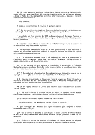 Art. 25. Ficam revogados, a partir de cento e oitenta dias da promulgação da Constituição,
sujeito este prazo a prorrogação por lei, todos os dispositivos legais que atribuam ou deleguem
a órgão do Poder Executivo competência assinalada pela Constituição ao Congresso Nacional,
especialmente no que tange a:
I - ação normativa;
II - alocação ou transferência de recursos de qualquer espécie.
§ 1º Os decretos-lei em tramitação no Congresso Nacional e por este não apreciados até
a promulgação da Constituição terão seus efeitos regulados da seguinte forma:
I - se editados até 2 de setembro de 1988, serão apreciados pelo Congresso Nacional no
prazo de até cento e oitenta dias a contar da promulgação da Constituição, não computado o
recesso parlamentar;
II - decorrido o prazo definido no inciso anterior, e não havendo apreciação, os decretos-lei
alí mencionados serão considerados rejeitados;
III - nas hipóteses definidas nos incisos I e II, terão plena validade os atos praticados na
vigência dos respectivos decretos-lei, podendo o Congresso Nacional, se necessário, legislar
sobre os efeitos deles remanescentes.
§ 2º Os decretos-lei editados entre 3 de setembro de 1988 e a promulgação da
Constituição serão convertidos, nesta data, em medidas provisórias, aplicando-se-lhes as
regras estabelecidas no art. 62, parágrafo único.
Art. 26. No prazo de um ano a contar da promulgação da Constituição, o Congresso
Nacional promoverá, através de Comissão mista, exame analítico e pericial dos atos e fatos
geradores do endividamento externo brasileiro.
§ 1º A Comissão terá a força legal de Comissão parlamentar de inquérito para os fins de
requisição e convocação, e atuará com o auxílio do Tribunal de Contas da União.
§ 2º Apurada irregularidade, o Congresso Nacional proporá ao Poder Executivo a
declaração de nulidade do ato e encaminhará o processo ao Ministério Público Federal, que
formalizará, no prazo de sessenta dias, a ação cabível.
Art. 27. O Superior Tribunal de Justiça será instalado sob a Presidência do Supremo
Tribunal Federal.
§ 1º Até que se instale o Superior Tribunal de Justiça, o Supremo Tribunal Federal
exercerá as atribuições e competências definidas na ordem constitucional precedente.
§ 2º A composição inicial do Superior Tribunal de Justiça far-se-á:
I - pelo aproveitamento dos Ministros do Tribunal Federal de Recursos;
II - pela nomeação dos Ministros que sejam necessários para completar o número
estabelecido na Constituição.
§ 3º Para os efeitos do disposto na Constituição, os atuais Ministros do Tribunal Federal
de Recursos serão considerados pertencentes à classe de que provieram, quando de sua
nomeação.
§ 4º Instalado o Tribunal, os Ministros aposentados do Tribunal Federal de Recursos
tornar-se-ão, automaticamente, Ministros aposentados do Superior Tribunal de Justiça.
 