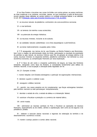 IV as ilhas fluviais e lacustres nas zonas limítrofes com outros países; as praias marítimas;
as ilhas oceânicas e as costeiras, excluídas, destas, as que contenham a sede de Municípios,
exceto aquelas áreas afetadas ao serviço público e a unidade ambiental federal, e as referidas
no art. 26, II;(Redação dada pela Emenda Constitucional nº 46, de 2005)
V - os recursos naturais da plataforma continental e da zona econômica exclusiva;
VI - o mar territorial;
VII - os terrenos de marinha e seus acrescidos;
VIII - os potenciais de energia hidráulica;
IX - os recursos minerais, inclusive os do subsolo;
X - as cavidades naturais subterrâneas e os sítios arqueológicos e pré-históricos;
XI - as terras tradicionalmente ocupadas pelos índios.
§ 1º É assegurada, nos termos da lei, aos Estados, ao Distrito Federal e aos Municípios,
bem como a órgãos da administração direta da União, participação no resultado da exploração
de petróleo ou gás natural, de recursos hídricos para fins de geração de energia elétrica e de
outros recursos minerais no respectivo território, plataforma continental, mar territorial ou zona
econômica exclusiva, ou compensação financeira por essa exploração.
§ 2º A faixa de até cento e cinqüenta quilômetros de largura, ao longo das fronteiras
terrestres, designada como faixa de fronteira, é considerada fundamental para defesa do
território nacional, e sua ocupação e utilização serão reguladas em lei.
Art. 21. Compete à União:
I - manter relações com Estados estrangeiros e participar de organizações internacionais;
II - declarar a guerra e celebrar a paz;
III - assegurar a defesa nacional;
IV - permitir, nos casos previstos em lei complementar, que forças estrangeiras transitem
pelo território nacional ou nele permaneçam temporariamente;
V - decretar o estado de sítio, o estado de defesa e a intervenção federal;
VI - autorizar e fiscalizar a produção e o comércio de material bélico;
VII - emitir moeda;
VIII - administrar as reservas cambiais do País e fiscalizar as operações de natureza
financeira, especialmente as de crédito, câmbio e capitalização, bem como as de seguros e de
previdência privada;
IX - elaborar e executar planos nacionais e regionais de ordenação do território e de
desenvolvimento econômico e social;
X - manter o serviço postal e o correio aéreo nacional;
 