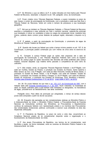 § 5º Os Ministros a que se refere o § 2º, II, serão indicados em lista tríplice pelo Tribunal
Federal de Recursos, observado o disposto no art. 104, parágrafo único, da Constituição.
§ 6º Ficam criados cinco Tribunais Regionais Federais, a serem instalados no prazo de
seis meses a contar da promulgação da Constituição, com a jurisdição e sede que lhes fixar o
Tribunal Federal de Recursos, tendo em conta o número de processos e sua localização
geográfica.
§ 7º Até que se instalem os Tribunais Regionais Federais, o Tribunal Federal de Recursos
exercerá a competência a eles atribuída em todo o território nacional, cabendo-lhe promover
sua instalação e indicar os candidatos a todos os cargos da composição inicial, mediante lista
tríplice, podendo desta constar juízes federais de qualquer região, observado o disposto no §
9º.
§ 8º É vedado, a partir da promulgação da Constituição, o provimento de vagas de
Ministros do Tribunal Federal de Recursos.
§ 9º Quando não houver juiz federal que conte o tempo mínimo previsto no art. 107, II, da
Constituição, a promoção poderá contemplar juiz com menos de cinco anos no exercício do
cargo.
§ 10. Compete à Justiça Federal julgar as ações nela propostas até a data da
promulgação da Constituição, e aos Tribunais Regionais Federais bem como ao Superior
Tribunal de Justiça julgar as ações rescisórias das decisões até então proferidas pela Justiça
Federal, inclusive daquelas cuja matéria tenha passado à competência de outro ramo do
Judiciário.
§ 11. São criados, ainda, os seguintes Tribunais Regionais Federais: o da 6ª Região, com
sede em Curitiba, Estado do Paraná, e jurisdição nos Estados do Paraná, Santa Catarina e
Mato Grosso do Sul; o da 7ª Região, com sede em Belo Horizonte, Estado de Minas Gerais, e
jurisdição no Estado de Minas Gerais; o da 8ª Região, com sede em Salvador, Estado da
Bahia, e jurisdição nos Estados da Bahia e Sergipe; e o da 9ª Região, com sede em Manaus,
Estado do Amazonas, e jurisdição nos Estados do Amazonas, Acre, Rondônia e Roraima.
(Incluído pela Emenda Constitucional nº 73, de 2013) (Vide ADIN nº 5017, de 2013)
Art. 28. Os juízes federais de que trata o art. 123, § 2º, da Constituição de 1967, com a
redação dada pela Emenda Constitucional nº 7, de 1977, ficam investidos na titularidade de
varas na Seção Judiciária para a qual tenham sido nomeados ou designados; na inexistência
de vagas, proceder-se-á ao desdobramento das varas existentes.
Parágrafo único. Para efeito de promoção por antigüidade, o tempo de serviço desses
juízes será computado a partir do dia de sua posse.
Art. 29. Enquanto não aprovadas as leis complementares relativas ao Ministério Público e
à Advocacia-Geral da União, o Ministério Público Federal, a Procuradoria-Geral da Fazenda
Nacional, as Consultorias Jurídicas dos Ministérios, as Procuradorias e Departamentos
Jurídicos de autarquias federais com representação própria e os membros das Procuradorias
das Universidades fundacionais públicas continuarão a exercer suas atividades na área das
respectivas atribuições.
§ 1º O Presidente da República, no prazo de cento e vinte dias, encaminhará ao
Congresso Nacional projeto de lei complementar dispondo sobre a organização e o
funcionamento da Advocacia-Geral da União.
§ 2º Aos atuais Procuradores da República, nos termos da lei complementar, será
facultada a opção, de forma irretratável, entre as carreiras do Ministério Público Federal e da
Advocacia-Geral da União.
 
