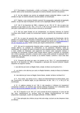 § 3º Promulgada a Constituição, a União, os Estados, o Distrito Federal e os Municípios
poderão editar as leis necessárias à aplicação do sistema tributário nacional nela previsto.
§ 4º As leis editadas nos termos do parágrafo anterior produzirão efeitos a partir da
entrada em vigor do sistema tributário nacional previsto na Constituição.
§ 5º Vigente o novo sistema tributário nacional, fica assegurada a aplicação da legislação
anterior, no que não seja incompatível com ele e com a legislação referida nos §3º e § 4º.
§ 6º Até 31 de dezembro de 1989, o disposto no art. 150, III, "b", não se aplica aos
impostos de que tratam os arts. 155, I, "a" e "b", e 156, II e III, que podem ser cobrados trinta
dias após a publicação da lei que os tenha instituído ou aumentado.
§ 7º Até que sejam fixadas em lei complementar, as alíquotas máximas do imposto
municipal sobre vendas a varejo de combustíveis líquidos e gasosos não excederão a três por
cento.
§ 8º Se, no prazo de sessenta dias contados da promulgação da Constituição, não for
editada a lei complementar necessária à instituição do imposto de que trata o art. 155, I, "b", os
Estados e o Distrito Federal, mediante convênio celebrado nos termos da Lei Complementar nº
24, de 7 de janeiro de 1975, fixarão normas para regular provisoriamente a matéria.
§ 9º Até que lei complementar disponha sobre a matéria, as empresas distribuidoras de
energia elétrica, na condição de contribuintes ou de substitutos tributários, serão as
responsáveis, por ocasião da saída do produto de seus estabelecimentos, ainda que destinado
a outra unidade da Federação, pelo pagamento do imposto sobre operações relativas à
circulação de mercadorias incidente sobre energia elétrica, desde a produção ou importação
até a última operação, calculado o imposto sobre o preço então praticado na operação final e
assegurado seu recolhimento ao Estado ou ao Distrito Federal, conforme o local onde deva
ocorrer essa operação.
§ 10. Enquanto não entrar em vigor a lei prevista no art. 159, I, "c", cuja promulgação se
fará até 31 de dezembro de 1989, é assegurada a aplicação dos recursos previstos naquele
dispositivo da seguinte maneira:
I - seis décimos por cento na Região Norte, através do Banco da Amazônia S.A.;
II - um inteiro e oito décimos por cento na Região Nordeste, através do Banco do Nordeste
do Brasil S.A.;
III - seis décimos por cento na Região Centro-Oeste, através do Banco do Brasil S.A.
§ 11. Fica criado, nos termos da lei, o Banco de Desenvolvimento do Centro-Oeste, para
dar cumprimento, na referida região, ao que determinam os arts. 159, I, "c", e 192, § 2º, da
Constituição.
§ 12. A urgência prevista no art. 148, II, não prejudica a cobrança do empréstimo
compulsório instituído, em benefício das Centrais Elétricas Brasileiras S.A. (Eletrobrás), pela
Lei nº 4.156, de 28 de novembro de 1962, com as alterações posteriores.
Art. 35. O disposto no art. 165, § 7º, será cumprido de forma progressiva, no prazo de até
dez anos, distribuindo-se os recursos entre as regiões macroeconômicas em razão
proporcional à população, a partir da situação verificada no biênio 1986-87.
§ 1º Para aplicação dos critérios de que trata este artigo, excluem-se das despesas totais
as relativas:
 