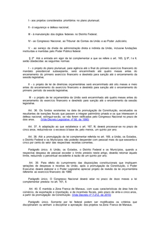 I - aos projetos considerados prioritários no plano plurianual;
II - à segurança e defesa nacional;
III - à manutenção dos órgãos federais no Distrito Federal;
IV - ao Congresso Nacional, ao Tribunal de Contas da União e ao Poder Judiciário;
V - ao serviço da dívida da administração direta e indireta da União, inclusive fundações
instituídas e mantidas pelo Poder Público federal.
§ 2º Até a entrada em vigor da lei complementar a que se refere o art. 165, § 9º, I e II,
serão obedecidas as seguintes normas:
I - o projeto do plano plurianual, para vigência até o final do primeiro exercício financeiro do
mandato presidencial subseqüente, será encaminhado até quatro meses antes do
encerramento do primeiro exercício financeiro e devolvido para sanção até o encerramento da
sessão legislativa;
II - o projeto de lei de diretrizes orçamentárias será encaminhado até oito meses e meio
antes do encerramento do exercício financeiro e devolvido para sanção até o encerramento do
primeiro período da sessão legislativa;
III - o projeto de lei orçamentária da União será encaminhado até quatro meses antes do
encerramento do exercício financeiro e devolvido para sanção até o encerramento da sessão
legislativa.
Art. 36. Os fundos existentes na data da promulgação da Constituição, excetuados os
resultantes de isenções fiscais que passem a integrar patrimônio privado e os que interessem à
defesa nacional, extinguir-se-ão, se não forem ratificados pelo Congresso Nacional no prazo de
dois anos. (Vide Decreto Legislativo nº 66, de 1990)
Art. 37. A adaptação ao que estabelece o art. 167, III, deverá processar-se no prazo de
cinco anos, reduzindo-se o excesso à base de, pelo menos, um quinto por ano.
Art. 38. Até a promulgação da lei complementar referida no art. 169, a União, os Estados,
o Distrito Federal e os Municípios não poderão despender com pessoal mais do que sessenta e
cinco por cento do valor das respectivas receitas correntes.
Parágrafo único. A União, os Estados, o Distrito Federal e os Municípios, quando a
respectiva despesa de pessoal exceder o limite previsto neste artigo, deverão retornar àquele
limite, reduzindo o percentual excedente à razão de um quinto por ano.
Art. 39. Para efeito do cumprimento das disposições constitucionais que impliquem
variações de despesas e receitas da União, após a promulgação da Constituição, o Poder
Executivo deverá elaborar e o Poder Legislativo apreciar projeto de revisão da lei orçamentária
referente ao exercício financeiro de 1989.
Parágrafo único. O Congresso Nacional deverá votar no prazo de doze meses a lei
complementar prevista no art. 161, II.
Art. 40. É mantida a Zona Franca de Manaus, com suas características de área livre de
comércio, de exportação e importação, e de incentivos fiscais, pelo prazo de vinte e cinco anos,
a partir da promulgação da Constituição. (Vide Decreto nº 7.212, de 2010)
Parágrafo único. Somente por lei federal podem ser modificados os critérios que
disciplinaram ou venham a disciplinar a aprovação dos projetos na Zona Franca de Manaus.
 