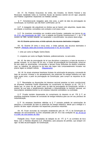 Art. 41. Os Poderes Executivos da União, dos Estados, do Distrito Federal e dos
Municípios reavaliarão todos os incentivos fiscais de natureza setorial ora em vigor, propondo
aos Poderes Legislativos respectivos as medidas cabíveis.
§ 1º Considerar-se-ão revogados após dois anos, a partir da data da promulgação da
Constituição, os incentivos que não forem confirmados por lei.
§ 2º A revogação não prejudicará os direitos que já tiverem sido adquiridos, àquela data,
em relação a incentivos concedidos sob condição e com prazo certo.
§ 3º Os incentivos concedidos por convênio entre Estados, celebrados nos termos do art.
23, § 6º, da Constituição de 1967, com a redação da Emenda Constitucional nº 1, de 17 de
outubro de 1969, também deverão ser reavaliados e reconfirmados nos prazos deste artigo.
Art. 42. Durante quinze anos, a União aplicará, dos recursos destinados à irrigação:
Art. 42. Durante 25 (vinte e cinco) anos, a União aplicará, dos recursos destinados à
irrigação: (Redação dada pela Emenda Constitucional nº 43, de 15.4.2004)
I - vinte por cento na Região Centro-Oeste;
II - cinqüenta por cento na Região Nordeste, preferencialmente no semi-árido.
Art. 43. Na data da promulgação da lei que disciplinar a pesquisa e a lavra de recursos e
jazidas minerais, ou no prazo de um ano, a contar da promulgação da Constituição, tornar-se-
ão sem efeito as autorizações, concessões e demais títulos atributivos de direitos minerários,
caso os trabalhos de pesquisa ou de lavra não hajam sido comprovadamente iniciados nos
prazos legais ou estejam inativos. (Regulamento)
Art. 44. As atuais empresas brasileiras titulares de autorização de pesquisa, concessão de
lavra de recursos minerais e de aproveitamento dos potenciais de energia hidráulica em vigor
terão quatro anos, a partir da promulgação da Constituição, para cumprir os requisitos do art.
176, § 1º.
§ 1º Ressalvadas as disposições de interesse nacional previstas no texto constitucional,
as empresas brasileiras ficarão dispensadas do cumprimento do disposto no art. 176, § 1º,
desde que, no prazo de até quatro anos da data da promulgação da Constituição, tenham o
produto de sua lavra e beneficiamento destinado a industrialização no território nacional, em
seus próprios estabelecimentos ou em empresa industrial controladora ou controlada.
§ 2º Ficarão também dispensadas do cumprimento do disposto no art. 176, § 1º, as
empresas brasileiras titulares de concessão de energia hidráulica para uso em seu processo de
industrialização.
§ 3º As empresas brasileiras referidas no § 1º somente poderão ter autorizações de
pesquisa e concessões de lavra ou potenciais de energia hidráulica, desde que a energia e o
produto da lavra sejam utilizados nos respectivos processos industriais.
Art. 45. Ficam excluídas do monopólio estabelecido pelo art. 177, II, da Constituição as
refinarias em funcionamento no País amparadas pelo art. 43 e nas condições do art. 45 da Lei
nº 2.004, de 3 de outubro de 1953.
Parágrafo único. Ficam ressalvados da vedação do art. 177, § 1º, os contratos de risco
feitos com a Petróleo Brasileiro S.A. (Petrobrás), para pesquisa de petróleo, que estejam em
vigor na data da promulgação da Constituição.
 
