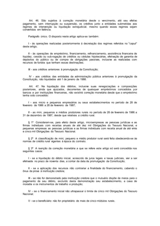 Art. 46. São sujeitos à correção monetária desde o vencimento, até seu efetivo
pagamento, sem interrupção ou suspensão, os créditos junto a entidades submetidas aos
regimes de intervenção ou liquidação extrajudicial, mesmo quando esses regimes sejam
convertidos em falência.
Parágrafo único. O disposto neste artigo aplica-se também:
I - às operações realizadas posteriormente à decretação dos regimes referidos no "caput"
deste artigo;
II - às operações de empréstimo, financiamento, refinanciamento, assistência financeira de
liquidez, cessão ou sub-rogação de créditos ou cédulas hipotecárias, efetivação de garantia de
depósitos do público ou de compra de obrigações passivas, inclusive as realizadas com
recursos de fundos que tenham essas destinações;
III - aos créditos anteriores à promulgação da Constituição;
IV - aos créditos das entidades da administração pública anteriores à promulgação da
Constituição, não liquidados até 1 de janeiro de 1988.
Art. 47. Na liquidação dos débitos, inclusive suas renegociações e composições
posteriores, ainda que ajuizados, decorrentes de quaisquer empréstimos concedidos por
bancos e por instituições financeiras, não existirá correção monetária desde que o empréstimo
tenha sido concedido:
I - aos micro e pequenos empresários ou seus estabelecimentos no período de 28 de
fevereiro de 1986 a 28 de fevereiro de 1987;
II - ao mini, pequenos e médios produtores rurais no período de 28 de fevereiro de 1986 a
31 de dezembro de 1987, desde que relativos a crédito rural.
§ 1º Consideram-se, para efeito deste artigo, microempresas as pessoas jurídicas e as
firmas individuais com receitas anuais de até dez mil Obrigações do Tesouro Nacional, e
pequenas empresas as pessoas jurídicas e as firmas individuais com receita anual de até vinte
e cinco mil Obrigações do Tesouro Nacional.
§ 2º A classificação de mini, pequeno e médio produtor rural será feita obedecendo-se às
normas de crédito rural vigentes à época do contrato.
§ 3º A isenção da correção monetária a que se refere este artigo só será concedida nos
seguintes casos:
I - se a liquidação do débito inicial, acrescido de juros legais e taxas judiciais, vier a ser
efetivada no prazo de noventa dias, a contar da data da promulgação da Constituição;
II - se a aplicação dos recursos não contrariar a finalidade do financiamento, cabendo o
ônus da prova à instituição credora;
III - se não for demonstrado pela instituição credora que o mutuário dispõe de meios para o
pagamento de seu débito, excluído desta demonstração seu estabelecimento, a casa de
moradia e os instrumentos de trabalho e produção;
IV - se o financiamento inicial não ultrapassar o limite de cinco mil Obrigações do Tesouro
Nacional;
V - se o beneficiário não for proprietário de mais de cinco módulos rurais.
 