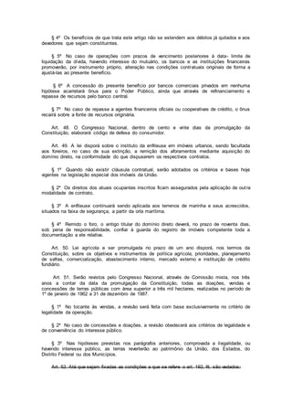 § 4º Os benefícios de que trata este artigo não se estendem aos débitos já quitados e aos
devedores que sejam constituintes.
§ 5º No caso de operações com prazos de vencimento posteriores à data- limite de
liquidação da dívida, havendo interesse do mutuário, os bancos e as instituições financeiras
promoverão, por instrumento próprio, alteração nas condições contratuais originais de forma a
ajustá-las ao presente benefício.
§ 6º A concessão do presente benefício por bancos comerciais privados em nenhuma
hipótese acarretará ônus para o Poder Público, ainda que através de refinanciamento e
repasse de recursos pelo banco central.
§ 7º No caso de repasse a agentes financeiros oficiais ou cooperativas de crédito, o ônus
recairá sobre a fonte de recursos originária.
Art. 48. O Congresso Nacional, dentro de cento e vinte dias da promulgação da
Constituição, elaborará código de defesa do consumidor.
Art. 49. A lei disporá sobre o instituto da enfiteuse em imóveis urbanos, sendo facultada
aos foreiros, no caso de sua extinção, a remição dos aforamentos mediante aquisição do
domínio direto, na conformidade do que dispuserem os respectivos contratos.
§ 1º Quando não existir cláusula contratual, serão adotados os critérios e bases hoje
vigentes na legislação especial dos imóveis da União.
§ 2º Os direitos dos atuais ocupantes inscritos ficam assegurados pela aplicação de outra
modalidade de contrato.
§ 3º A enfiteuse continuará sendo aplicada aos terrenos de marinha e seus acrescidos,
situados na faixa de segurança, a partir da orla marítima.
§ 4º Remido o foro, o antigo titular do domínio direto deverá, no prazo de noventa dias,
sob pena de responsabilidade, confiar à guarda do registro de imóveis competente toda a
documentação a ele relativa.
Art. 50. Lei agrícola a ser promulgada no prazo de um ano disporá, nos termos da
Constituição, sobre os objetivos e instrumentos de política agrícola, prioridades, planejamento
de safras, comercialização, abastecimento interno, mercado externo e instituição de crédito
fundiário.
Art. 51. Serão revistos pelo Congresso Nacional, através de Comissão mista, nos três
anos a contar da data da promulgação da Constituição, todas as doações, vendas e
concessões de terras públicas com área superior a três mil hectares, realizadas no período de
1º de janeiro de 1962 a 31 de dezembro de 1987.
§ 1º No tocante às vendas, a revisão será feita com base exclusivamente no critério de
legalidade da operação.
§ 2º No caso de concessões e doações, a revisão obedecerá aos critérios de legalidade e
de conveniência do interesse público.
§ 3º Nas hipóteses previstas nos parágrafos anteriores, comprovada a ilegalidade, ou
havendo interesse público, as terras reverterão ao patrimônio da União, dos Estados, do
Distrito Federal ou dos Municípios.
Art. 52. Até que sejam fixadas as condições a que se refere o art. 192, III, são vedados:
 