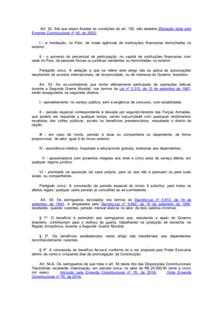 Art. 52. Até que sejam fixadas as condições do art. 192, são vedados:(Redação dada pela
Emenda Constitucional nº 40, de 2003)
I - a instalação, no País, de novas agências de instituições financeiras domiciliadas no
exterior;
II - o aumento do percentual de participação, no capital de instituições financeiras com
sede no País, de pessoas físicas ou jurídicas residentes ou domiciliadas no exterior.
Parágrafo único. A vedação a que se refere este artigo não se aplica às autorizações
resultantes de acordos internacionais, de reciprocidade, ou de interesse do Governo brasileiro.
Art. 53. Ao ex-combatente que tenha efetivamente participado de operações bélicas
durante a Segunda Guerra Mundial, nos termos da Lei nº 5.315, de 12 de setembro de 1967,
serão assegurados os seguintes direitos:
I - aproveitamento no serviço público, sem a exigência de concurso, com estabilidade;
II - pensão especial correspondente à deixada por segundo-tenente das Forças Armadas,
que poderá ser requerida a qualquer tempo, sendo inacumulável com quaisquer rendimentos
recebidos dos cofres públicos, exceto os benefícios previdenciários, ressalvado o direito de
opção;
III - em caso de morte, pensão à viúva ou companheira ou dependente, de forma
proporcional, de valor igual à do inciso anterior;
IV - assistência médica, hospitalar e educacional gratuita, extensiva aos dependentes;
V - aposentadoria com proventos integrais aos vinte e cinco anos de serviço efetivo, em
qualquer regime jurídico;
VI - prioridade na aquisição da casa própria, para os que não a possuam ou para suas
viúvas ou companheiras.
Parágrafo único. A concessão da pensão especial do inciso II substitui, para todos os
efeitos legais, qualquer outra pensão já concedida ao ex-combatente.
Art. 54. Os seringueiros recrutados nos termos do Decreto-Lei nº 5.813, de 14 de
setembro de 1943, e amparados pelo Decreto-Lei nº 9.882, de 16 de setembro de 1946,
receberão, quando carentes, pensão mensal vitalícia no valor de dois salários mínimos.
§ 1º O benefício é estendido aos seringueiros que, atendendo a apelo do Governo
brasileiro, contribuíram para o esforço de guerra, trabalhando na produção de borracha, na
Região Amazônica, durante a Segunda Guerra Mundial.
§ 2º Os benefícios estabelecidos neste artigo são transferíveis aos dependentes
reconhecidamente carentes.
§ 3º A concessão do benefício far-se-á conforme lei a ser proposta pelo Poder Executivo
dentro de cento e cinqüenta dias da promulgação da Constituição.
Art. 54-A. Os seringueiros de que trata o art. 54 deste Ato das Disposições Constitucionais
Transitórias receberão indenização, em parcela única, no valor de R$ 25.000,00 (vinte e cinco
mil reais). (Incluído pela Emenda Constitucional nº 78, de 2014) (Vide Emenda
Constitucional nº 78, de 2014)
 