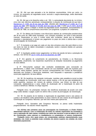Art. 55. Até que seja aprovada a lei de diretrizes orçamentárias, trinta por cento, no
mínimo, do orçamento da seguridade social, excluído o seguro-desemprego, serão destinados
ao setor de saúde.
Art. 56. Até que a lei disponha sobre o art. 195, I, a arrecadação decorrente de, no mínimo,
cinco dos seis décimos percentuais correspondentes à alíquota da contribuição de que trata o
Decreto-Lei nº 1.940, de 25 de maio de 1982, alterada pelo Decreto-Lei nº 2.049, de 1º de
agosto de 1983, pelo Decreto nº 91.236, de 8 de maio de 1985, e pela Lei nº 7.611, de 8 de
julho de 1987, passa a integrar a receita da seguridade social, ressalvados, exclusivamente no
exercício de 1988, os compromissos assumidos com programas e projetos em andamento.
Art. 57. Os débitos dos Estados e dos Municípios relativos às contribuições previdenciárias
até 30 de junho de 1988 serão liquidados, com correção monetária, em cento e vinte parcelas
mensais, dispensados os juros e multas sobre eles incidentes, desde que os devedores
requeiram o parcelamento e iniciem seu pagamento no prazo de cento e oitenta dias a contar
da promulgação da Constituição.
§ 1º O montante a ser pago em cada um dos dois primeiros anos não será inferior a cinco
por cento do total do débito consolidado e atualizado, sendo o restante dividido em parcelas
mensais de igual valor.
§ 2º A liquidação poderá incluir pagamentos na forma de cessão de bens e prestação de
serviços, nos termos da Lei nº 7.578, de 23 de dezembro de 1986.
§ 3º Em garantia do cumprimento do parcelamento, os Estados e os Municípios
consignarão, anualmente, nos respectivos orçamentos as dotações necessárias ao pagamento
de seus débitos.
§ 4º Descumprida qualquer das condições estabelecidas para concessão do
parcelamento, o débito será considerado vencido em sua totalidade, sobre ele incidindo juros
de mora; nesta hipótese, parcela dos recursos correspondentes aos Fundos de Participação,
destinada aos Estados e Municípios devedores, será bloqueada e repassada à previdência
social para pagamento de seus débitos.
Art. 58. Os benefícios de prestação continuada, mantidos pela previdência social na data
da promulgação da Constituição, terão seus valores revistos, a fim de que seja restabelecido o
poder aquisitivo, expresso em número de salários mínimos, que tinham na data de sua
concessão, obedecendo-se a esse critério de atualização até a implantação do plano de
custeio e benefícios referidos no artigo seguinte.
Parágrafo único. As prestações mensais dos benefícios atualizadas de acordo com este
artigo serão devidas e pagas a partir do sétimo mês a contar da promulgação da Constituição.
Art. 59. Os projetos de lei relativos à organização da seguridade social e aos planos de
custeio e de benefício serão apresentados no prazo máximo de seis meses da promulgação da
Constituição ao Congresso Nacional, que terá seis meses para apreciá-los.
Parágrafo único. Aprovados pelo Congresso Nacional, os planos serão implantados
progressivamente nos dezoito meses seguintes.
Art. 60.Nos dez primeiros anos da promulgação da Constituição, o Poder Público
desenvolverá esforços, com a mobilização de todos os setores organizados da sociedade e
com a aplicação de, pelo menos, cinqüenta por cento dos recursos a que se refere o art. 212
da Constituição, para eliminar o analfabetismo e universalizar o ensino fundamental.
Parágrafo único. Em igual prazo, as universidades públicas descentralizarão suas
atividades, de modo a estender suas unidades de ensino superior às cidades de maior
densidade populacional.
 