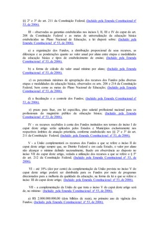 §§ 2º e 3º do art. 211 da Constituição Federal; (Incluído pela Emenda Constitucional nº
53, de 2006).
III - observadas as garantias estabelecidas nos incisos I, II, III e IV do caput do art.
208 da Constituição Federal e as metas de universalização da educação básica
estabelecidas no Plano Nacional de Educação, a lei disporá sobre: (Incluído pela
Emenda Constitucional nº 53, de 2006).
a) a organização dos Fundos, a distribuição proporcional de seus recursos, as
diferenças e as ponderações quanto ao valor anual por aluno entre etapas e modalidades
da educação básica e tipos de estabelecimento de ensino; (Incluído pela Emenda
Constitucional nº 53, de 2006).
b) a forma de cálculo do valor anual mínimo por aluno; (Incluído pela Emenda
Constitucional nº 53, de 2006).
c) os percentuais máximos de apropriação dos recursos dos Fundos pelas diversas
etapas e modalidades da educação básica, observados os arts. 208 e 214 da Constituição
Federal, bem como as metas do Plano Nacional de Educação; (Incluído pela Emenda
Constitucional nº 53, de 2006).
d) a fiscalização e o controle dos Fundos; (Incluído pela Emenda Constitucional nº
53, de 2006).
e) prazo para fixar, em lei específica, piso salarial profissional nacional para os
profissionais do magistério público da educação básica; (Incluído pela Emenda
Constitucional nº 53, de 2006).
IV - os recursos recebidos à conta dos Fundos instituídos nos termos do inciso I do
caput deste artigo serão aplicados pelos Estados e Municípios exclusivamente nos
respectivos âmbitos de atuação prioritária, conforme estabelecido nos §§ 2º e 3º do art.
211 da Constituição Federal; (Incluído pela Emenda Constitucional nº 53, de 2006).
V - a União complementará os recursos dos Fundos a que se refere o inciso II do
caput deste artigo sempre que, no Distrito Federal e em cada Estado, o valor por aluno
não alcançar o mínimo definido nacionalmente, fixado em observância ao disposto no
inciso VII do caput deste artigo, vedada a utilização dos recursos a que se refere o § 5º
do art. 212 da Constituição Federal; (Incluído pela Emenda Constitucional nº 53, de
2006).
VI - até 10% (dez por cento) da complementação da União prevista no inciso V do
caput deste artigo poderá ser distribuída para os Fundos por meio de programas
direcionados para a melhoria da qualidade da educação, na forma da lei a que se refere o
inciso III do caput deste artigo; (Incluído pela Emenda Constitucional nº 53, de 2006).
VII - a complementação da União de que trata o inciso V do caput deste artigo será
de, no mínimo: (Incluído pela Emenda Constitucional nº 53, de 2006).
a) R$ 2.000.000.000,00 (dois bilhões de reais), no primeiro ano de vigência dos
Fundos; (Incluído pela Emenda Constitucional nº 53, de 2006).
 