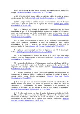 b) R$ 3.000.000.000,00 (três bilhões de reais), no segundo ano de vigência dos
Fundos; (Incluído pela Emenda Constitucional nº 53, de 2006).
c) R$ 4.500.000.000,00 (quatro bilhões e quinhentos milhões de reais), no terceiro
ano de vigência dos Fundos; (Incluído pela Emenda Constitucional nº 53, de 2006).
d) 10% (dez por cento) do total dos recursos a que se refere o inciso II do caput
deste artigo, a partir do quarto ano de vigência dos Fundos; (Incluído pela Emenda
Constitucional nº 53, de 2006).
VIII - a vinculação de recursos à manutenção e desenvolvimento do ensino
estabelecida no art. 212 da Constituição Federal suportará, no máximo, 30% (trinta por
cento) da complementação da União, considerando-se para os fins deste inciso os
valores previstos no inciso VII do caput deste artigo; (Incluído pela Emenda
Constitucional nº 53, de 2006).
IX - os valores a que se referem as alíneas a, b, e c do inciso VII do caput deste
artigo serão atualizados, anualmente, a partir da promulgação desta Emenda
Constitucional, de forma a preservar, em caráter permanente, o valor real da
complementação da União; (Incluído pela Emenda Constitucional nº 53, de 2006).
X - aplica-se à complementação da União o disposto no art. 160 da Constituição
Federal; (Incluído pela Emenda Constitucional nº 53, de 2006).
XI - o não-cumprimento do disposto nos incisos V e VII do caput deste artigo
importará crime de responsabilidade da autoridade competente; (Incluído pela Emenda
Constitucional nº 53, de 2006).
XII - proporção não inferior a 60% (sessenta por cento) de cada Fundo referido no
inciso I do caput deste artigo será destinada ao pagamento dos profissionais do
magistério da educação básica em efetivo exercício. (Incluído pela Emenda
Constitucional nº 53, de 2006).
§ 1º A União, os Estados, o Distrito Federal e os Municípios deverão assegurar, no
financiamento da educação básica, a melhoria da qualidade de ensino, de forma a
garantir padrão mínimo definido nacionalmente. (Redação dada pela Emenda
Constitucional nº 53, de 2006).
§ 2º O valor por aluno do ensino fundamental, no Fundo de cada Estado e do
Distrito Federal, não poderá ser inferior ao praticado no âmbito do Fundo de
Manutenção e Desenvolvimento do Ensino Fundamental e de Valorização do
Magistério - FUNDEF, no ano anterior à vigência desta Emenda Constitucional.
(Redação dada pela Emenda Constitucional nº 53, de 2006).
§ 3º O valor anual mínimo por aluno do ensino fundamental, no âmbito do Fundo
de Manutenção e Desenvolvimento da Educação Básica e de Valorização dos
Profissionais da Educação - FUNDEB, não poderá ser inferior ao valor mínimo fixado
nacionalmente no ano anterior ao da vigência desta Emenda Constitucional. (Redação
dada pela Emenda Constitucional nº 53, de 2006).
 
