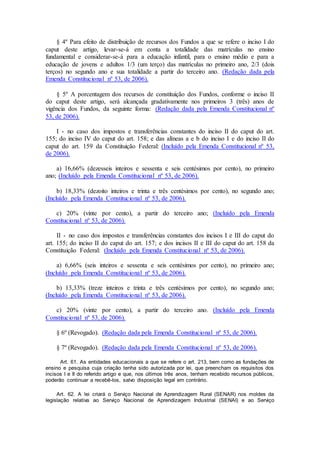 § 4º Para efeito de distribuição de recursos dos Fundos a que se refere o inciso I do
caput deste artigo, levar-se-á em conta a totalidade das matrículas no ensino
fundamental e considerar-se-á para a educação infantil, para o ensino médio e para a
educação de jovens e adultos 1/3 (um terço) das matrículas no primeiro ano, 2/3 (dois
terços) no segundo ano e sua totalidade a partir do terceiro ano. (Redação dada pela
Emenda Constitucional nº 53, de 2006).
§ 5º A porcentagem dos recursos de constituição dos Fundos, conforme o inciso II
do caput deste artigo, será alcançada gradativamente nos primeiros 3 (três) anos de
vigência dos Fundos, da seguinte forma: (Redação dada pela Emenda Constitucional nº
53, de 2006).
I - no caso dos impostos e transferências constantes do inciso II do caput do art.
155; do inciso IV do caput do art. 158; e das alíneas a e b do inciso I e do inciso II do
caput do art. 159 da Constituição Federal: (Incluído pela Emenda Constitucional nº 53,
de 2006).
a) 16,66% (dezesseis inteiros e sessenta e seis centésimos por cento), no primeiro
ano; (Incluído pela Emenda Constitucional nº 53, de 2006).
b) 18,33% (dezoito inteiros e trinta e três centésimos por cento), no segundo ano;
(Incluído pela Emenda Constitucional nº 53, de 2006).
c) 20% (vinte por cento), a partir do terceiro ano; (Incluído pela Emenda
Constitucional nº 53, de 2006).
II - no caso dos impostos e transferências constantes dos incisos I e III do caput do
art. 155; do inciso II do caput do art. 157; e dos incisos II e III do caput do art. 158 da
Constituição Federal: (Incluído pela Emenda Constitucional nº 53, de 2006).
a) 6,66% (seis inteiros e sessenta e seis centésimos por cento), no primeiro ano;
(Incluído pela Emenda Constitucional nº 53, de 2006).
b) 13,33% (treze inteiros e trinta e três centésimos por cento), no segundo ano;
(Incluído pela Emenda Constitucional nº 53, de 2006).
c) 20% (vinte por cento), a partir do terceiro ano. (Incluído pela Emenda
Constitucional nº 53, de 2006).
§ 6º (Revogado). (Redação dada pela Emenda Constitucional nº 53, de 2006).
§ 7º (Revogado). (Redação dada pela Emenda Constitucional nº 53, de 2006).
Art. 61. As entidades educacionais a que se refere o art. 213, bem como as fundações de
ensino e pesquisa cuja criação tenha sido autorizada por lei, que preencham os requisitos dos
incisos I e II do referido artigo e que, nos últimos três anos, tenham recebido recursos públicos,
poderão continuar a recebê-los, salvo disposição legal em contrário.
Art. 62. A lei criará o Serviço Nacional de Aprendizagem Rural (SENAR) nos moldes da
legislação relativa ao Serviço Nacional de Aprendizagem Industrial (SENAI) e ao Serviço
 